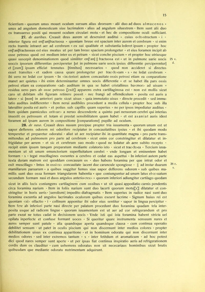 ficientium • quorum unus mouet oculum sursum alius deorsum • alii duo ad duos almacenos * unus ad angulum domesticum siue lacrimalem • alius ad angulum siluestrem • Item sunt alii duo ex transuerso positi qui mouent oculum circulari motu • et hec de compositione oculi sufficiant. 27. de auribus. Creauit deus aurem ut deseruiret auditui * cuius o<b>structum • i • interior figura est en[!an]fractuosa • quoniam breue est spacium inter aurem et cerebrum • si enim recto tramite intraret aer ad cerebrum * ex sui qualitate et substantia lederet ipsum * propter hoc en[!an]fractuosus est eius meatus ut per tam breue spacium prolongetur • et eius foramen incipit ab osse petroso quod est medium inter os et petram • sicut conche piscium » et propter hoc utriusque quasi suscepit denominationem quod similiter en[!an] || fractuosa est » ut in pulmone uarie uocis 25 v uoccis ipsorum differentias perciperetur [ut in pulmone uarie uocis ipsius differentie perciperentur] et [Ceum]] ipsum efficiat tennutus [tinnitus] necessarios * quod non accideret si directus esset transitus ■ et eadem causa quare prolongetur per trac<h>eam • s • ne ledat cerebrum • ibi uero ne ledat cor ipsum • In <in>teriori autem concauitate ossis petrosi etiam ea conparatione manet aer quietus • ibi enim determinantur omnes uocis differentie * et se habet illa pars ossis petrosi etiam ea conparatione <ad> auditum in qua se habet cristallinus hu<mor> ad uisum residua uero pars ab osse petroso [Cexit^ apparens extra cartillaginosa est • non est mollis sicut caro ut debitam sibi figuram retinere possit • nec frangi ad offendiculum • posita est auris a latere • si [non] in anteriori parte sicut uisus • quia immutatio uisus • directe procedit • sed immu- tatio auditus indifferenter • Item nerui audibiles procedunt a media cellula * propter hoc sub illa lateraliter posita est auris • et potius sub capillis quam superius * ne per ipsos impediatur auditus • Item quidam panniculus orit<ur> a neruo descendente a quinto pari neruorum cerebri qui interius inuestit os petrosum et totam ei prestat sensibilitatem quam habet • et est asaniat auris idest foramen ad ipsam aurem in conpositione [conparatione] pupille ad oculum. 28. de naso. Creauit deus nasum precipue propter tria iuuamenta * quorum unum est ut uapor defferens odorem rei odorifere recipiatur in concauitatibus ipsius • et ibi quodam modo temperetur et preparetur odoratui • aliut ut aer recipiatur ibi in quantitate magna * pro parte trans- mittendus ad pulmonem pro parte ad cerebrum • sicut enim cor constringitur et dilatatur et in- frigidatur per aerem • et sic et cerebrum suo modo * quod ne ledatur ab aere subito recepto • recipit enim ipsum tanqam preparatum mediante colatorio isto • sicut et trac<h>ea • Tercium iuua- mentum ut sit unum emunctorium superfluitatum cerebri • vnde longam et eminentem habet formam • s • tegat rnucillagines exeuntes a cerebro et cedat eas aspettui • In inferiori autem parte iuxta duram matrem est quoddam concauum os • duo habens foramina per que intrat odor et exit muscillago • Intus in ossi<s> concauitate iacent due caruncule spongiose • || ad instar duarum ^ mamillarum paruarum * a quibus suggitur fumus siue uapor defferens odorem * sub quibus ma- miliis sunt duo ossa formam triangularem habentia * que coniunguntur ad unum latus eke>uatum secundum formam nasi et duos angulos anterio<res> * quorum inferiori adiungitur cartilago quedam sicut in aliis locis coniungens cartilaginem cum ossibus » ut sit quasi appodiatio carnis pendentis circa foramina narium * Item in foliis narium sunt duo lacerti quorum motu[Cs]| dilatatur et con- stringitur in horis ueris* [uerolismij impedito diafragmatis • Item superius in radice nasi sunt duo foramina exeuntia ad angulos lacrimales oculorum quibus exeunt lacrime • Signum huius rei est quoniam <si> olfactio • i • collinum apponitur ibi odor eius sentitur • sapor in lingua percipitur • Item fere ab inferiori parte nasi directe per palatum procedunt duo foramina quadam tela inter- posita usque ad radicem lingue * quorum iuuamentum est ut aer ad cor refrigerandum et pro parte exeat ne totus cadat in decisionem uocis • Vnde isti qui ista foramina habent stricta uel opilata inperfecte et confuse formant uoces • Si queritur quare instrumenta sensuum nares et aures semper sunt patule • alia quandoque aperta quandoque clausa • cum continua operatio debilitet sensum • ut patet in oculis piscium qui non discernunt inter medios colores • propter debilitationem uisus ex continua apparitione • et in hominum odoratu qui non discernunt inter medios odores • sed inter extremos tantum • s • inter fetitdum et aromaticum • ad hoc potest dici quod nares semper sunt aperte • ut per ipsas fiat continua inspiratio aeris ad refrigerationem cordis dum os clauditur • cum uehemens odoratus non sit nececariaus hominibus sicut brutis quibusdam que mediante odoratu nutrimentum adquirunt.