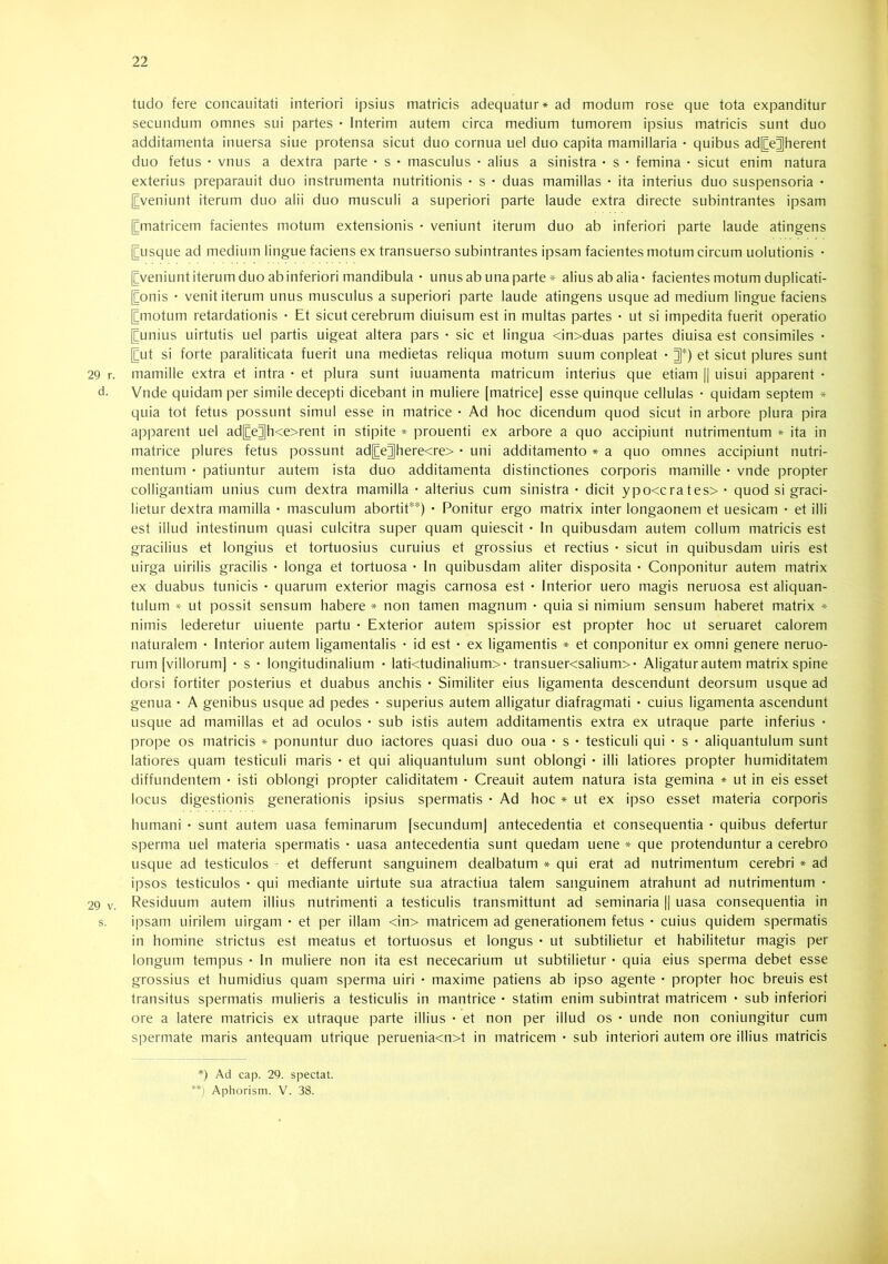 tudo fere concauitati interiori ipsius matricis adequatur* ad modum rose que tota expanditur secundum omnes sui partes • interim autem circa medium tumorem ipsius matricis sunt duo additamenta inuersa siue protensa sicut duo cornua uel duo capita mamillaria • quibus adjCe^herent duo fetus • vnus a dextra parte • s • masculus • alius a sinistra • s • femina • sicut enim natura exterius preparauit duo instrumenta nutritionis • s • duas mamillas • ita interius duo suspensoria • [Eveniunt iterum duo alii duo musculi a superiori parte laude extra directe subintrantes ipsam [[matricem facientes motum extensionis • veniunt iterum duo ab inferiori parte laude atingens ^usque ad medium lingue faciens ex transuerso subintrantes ipsam facientes motum circum uolutionis • [[veniunt iterum duo ab inferiori mandibula • unus ab una parte * alius ab alia- facientes motum duplicati- [[onis • venit iterum unus musculus a superiori parte laude atingens usque ad medium lingue faciens [[motum retardationis • Et sicut cerebrum diuisum est in multas partes • ut si impedita fuerit operatio [[unius uirtutis uel partis uigeat altera pars • sic et lingua <in>duas partes diuisa est consimiles • [[ut si forte paraliticata fuerit una medietas reliqua motum suum conpleat • et sicut plures sunt 29 r. mamille extra et intra • et plura sunt iuuamenta matricum interius que etiam [[ uisui apparent • d. Vnde quidam per simile decepti dicebant in muliere [matrice] esse quinque cellulas • quidam septem * quia tot fetus possunt simul esse in matrice • Ad hoc dicendum quod sicut in arbore plura pira apparent uel ad[[e^h<e>rent in stipite * prouenti ex arbore a quo accipiunt nutrimentum * ita in matrice plures fetus possunt ad[[e]]here<re> • uni additamento * a quo omnes accipiunt nutri- mentum • patiuntur autem ista duo additamenta distinctiones corporis mamille • vnde propter colligantiam unius cum dextra mamilla • alterius cum sinistra - dicit ypo<crates>- quod si graci- lietur dextra mamilla - masculum abortit**) - Ponitur ergo matrix inter longaonem et uesicam - et illi est illud intestinum quasi culcitra super quam quiescit - In quibusdam autem collum matricis est gracilius et longius et tortuosius curuius et grossius et rectius - sicut in quibusdam uiris est uirga uirilis gracilis - longa et tortuosa - In quibusdam aliter disposita - Componitur autem matrix ex duabus tunicis - quarum exterior magis carnosa est - Interior uero magis neruosa est aliquan- tulum ut possit sensum habere * non tamen magnum - quia si nimium sensum haberet matrix * nimis lederetur uiuente partu - Exterior autem spissior est propter hoc ut seruaret calorem naturalem - Interior autem ligamentalis - id est - ex ligamentis * et componitur ex omni genere nemo- rum [villorum] - s - longitudinalium - lati<tudinalium>- transuer<salium>- Aligatur autem matrix spine dorsi fortiter posterius et duabus anchis • Similiter eius ligamenta descendunt deorsum usque ad genua - A genibus usque ad pedes - superius autem alligatur diafragmati - cuius ligamenta ascendunt usque ad mamillas et ad oculos - sub istis autem additamentis extra ex utraque parte inferius - prope os matricis * ponuntur duo iactores quasi duo oua • s • testiculi qui - s - aliquantulum sunt latiores quam testiculi maris - et qui aliquantulum sunt oblongi - illi latiores propter humiditatem diffundentem - isti oblongi propter caliditatem - Creauit autem natura ista gemina * ut in eis esset locus digestionis generationis ipsius spermatis - Ad hoc * ut ex ipso esset materia corporis humani - sunt autem uasa feminarum [secundum] antecedentia et consequentia - quibus defertur sperma uel materia spermatis - uasa antecedentia sunt quedam uene * que protenduntur a cerebro usque ad testiculos ^ et defferunt sanguinem dealbatum * qui erat ad nutrimentum cerebri ♦ ad ipsos testiculos - qui mediante uirtute sua atractiua talem sanguinem atrahunt ad nutrimentum - 29 V. Residuum autem illius nutrimenti a testiculis transmittunt ad seminaria [[ uasa consequentia in s. ipsam uirilem uirgam - et per illam <in> matricem ad generationem fetus - cuius quidem spermatis in homine strictus est meatus et tortuosus et longus - ut subtilietur et habilitetur magis per longum tempus - In muliere non ita est nececarium ut subtilietur - quia eius sperma debet esse grossius et humidius quam sperma uiri - maxime patiens ab ipso agente - propter hoc breuis est transitus spermatis mulieris a testiculis in mantrice - statim enim subintrat matricem • sub inferiori ore a latere matricis ex utraque parte illius - et non per illud os - unde non coniungitur cum spermate maris antequam utrique peruenia<n>t in matricem - sub interiori autem ore illius matricis *) Ad cap. 29. spectat. **) Aphorism. V. 38.