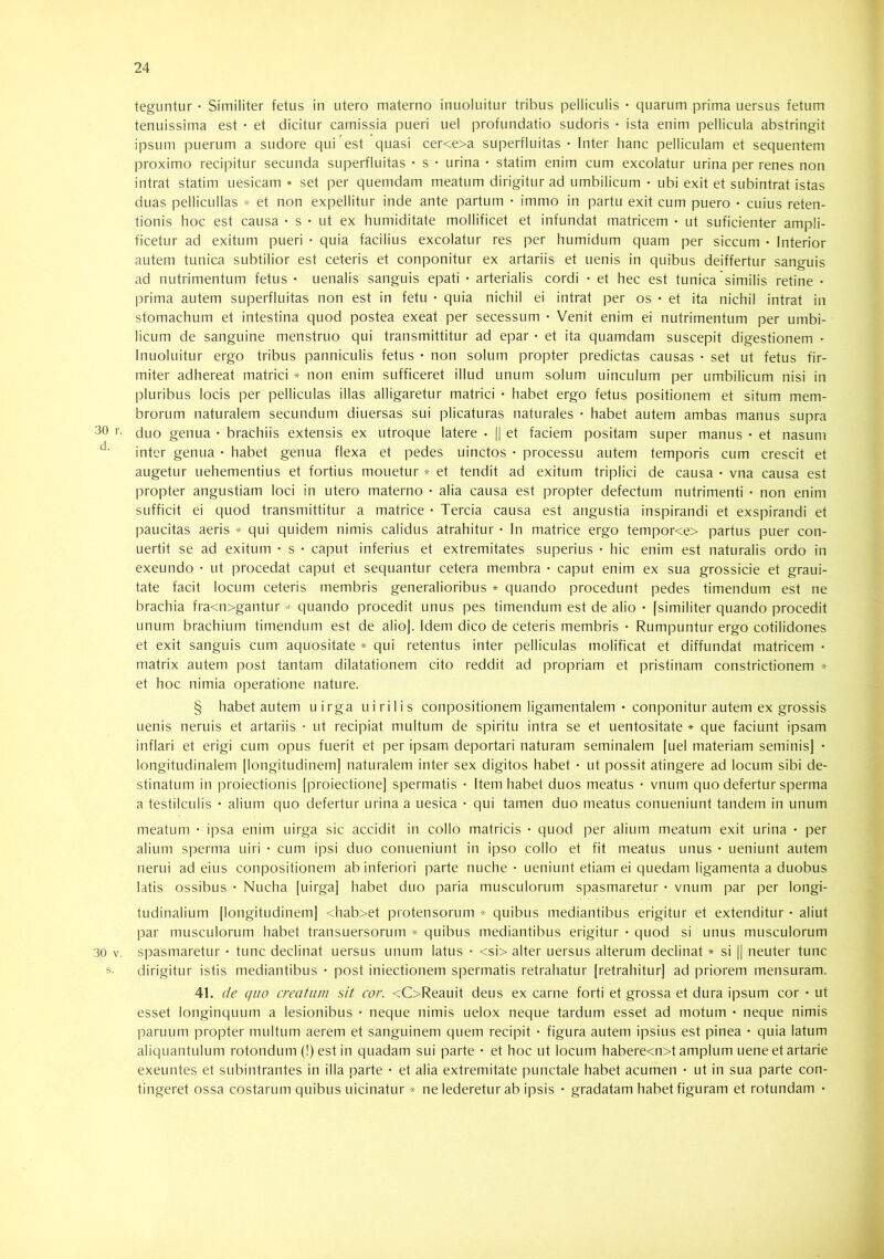 30 r. d. 30 V. teguntur • Similiter fetus in utero materno inuoluitur tribus pelliculis • quarum prima uersus fetum tenuissima est • et dicitur camissia pueri uel profundatio sudoris • ista enim pellicula abstringit ipsum puerum a sudore qui est quasi cer<e>a superfluitas - Inter hanc pelliculam et sequentem proximo recipitur secunda superfluitas • s • urina • statim enim cum excolatur urina per renes non intrat statim uesicam * set per quemdam meatum dirigitur ad umbilicum • ubi exit et subintrat istas duas pellicullas * et non expellitur inde ante partum • immo in partu exit cum puero • cuius reten- tionis hoc est causa • s • ut ex humiditate mollificet et infundat matricem • ut suficienter ampli- ficetur ad exitum pueri • quia facilius excolatur res per humidum quam per siccum • Interior autem tunica subtilior est ceteris et conponitur ex artariis et uenis in quibus deiffertur sanguis ad nutrimentum fetus • Lienalis sanguis epati • arterialis cordi • et hec est tunica similis retine • prima autem superfluitas non est in fetu • quia nichil ei intrat per os • et ita nichil intrat in stomachum et intestina quod postea exeat per secessum • Venit enim ei nutrimentum per umbi- licum de sanguine menstruo qui transmittitur ad epar • et ita quamdam suscepit digestionem - Inuoluitur ergo tribus panniculis fetus • non solum propter predictas causas • set ut fetus fir- miter adhereat matrici * non enim sufficeret illud unum solum uinculum per umbilicum nisi in pluribus locis jier pelliculas illas alligaretur matrici • habet ergo fetus positionem et situm mem- brorum naturalem secundum diuersas sui plicaturas naturales • habet autem ambas manus supra duo genua • brachiis extensis ex utroque latere ■ || et faciem positam super manus • et nasum inter genua • habet genua flexa et pedes uinctos • processu autem temporis cum crescit et augetur uehementius et fortius mouetur * et tendit ad exitum triplici de causa • vna causa est propter angustiam loci in utero materno • alia causa est propter defectum nutrimenti • non enim sufficit ei quod transmittitur a matrice • Tercia causa est angustia inspirandi et exspirandi et paucitas aeris * qui quidem nimis calidus atrahitur • In matrice ergo tempor<e> partus puer con- uertit se ad exitum - s • caput inferius et extremitates superius • hic enim est naturalis ordo in exeundo • ut procedat caput et sequantur cetera membra • caput enim ex sua grossicie et graui- tate facit locum ceteris membris generalioribus * quando procedunt pedes timendum est ne brachia fra<n>gantur * quando procedit unus pes timendum est de alio • [similiter quando procedit unum brachium timendum est de alio]. Idem dico de ceteris membris • Rumpuntur ergo cotilidones et exit sanguis cum aquositate * qui retentus inter pelliculas molificat et diffundat matricem • matrix autem post tantam dilatationem cito reddit ad propriam et pristinam constrictionem * et hoc nimia operatione nature. § habet autem uirga uirilis conpositionem ligamentalem • conponitur autem ex grossis uenis neruis et artariis • ut recipiat multum de spiritu intra se et uentositate * que faciunt ipsam inflari et erigi cum opus fuerit et per ipsam deportari naturam seminalem [uel materiam seminis] - longitudinalem [longitudinem] naturalem inter sex digitos habet • ut possit atingere ad locum sibi de- stinatum in proiectionis [proiectione] spermatis • Item habet duos meatus • vnum quo defertur sperma a testilculis • alium quo defertur urina a uesica • qui tamen duo meatus conueniunt tandem in unum meatum • ipsa enim uirga sic accidit in collo matricis • quod per alium meatum exit urina • per alium sperma uiri • cum ipsi duo conueniunt in ipso collo et fit meatus unus • ueniunt autem nerui ad eius conpositionem ab inferiori parte nuche • ueniunt etiam ei quedam ligamenta a duobus latis ossibus • Nucha [uirga] habet duo paria musculorum spasmaretur • vnum par per longi- tudinalium [longitudinem] <hab>et protensorum » quibus mediantibus erigitur et extenditur • aliut par musculorum habet transuersorum * quibus mediantibus erigitur • quod si unus musculorum spasmaretur • tunc declinat uersus unum latus • <si> alter uersus alterum declinat » si || neuter tunc dirigitur istis mediantibus • post iniectionem spermatis retrahatur [retrahitur] ad priorem mensuram. 41. de quo creatum sit cor. <C>Reauit deus ex carne forti et grossa et dura ipsum cor • ut esset longinquum a lesionibus • neque nimis uelox neque tardum esset ad motum • neque nimis paruiim propter multum aerem et sanguinem quem recipit • figura autem ipsius est pinea • quia latum aliquantulum rotondum (!) est in quadam sui parte • et hoc ut locum habere<n>t amplum uene et artarie exeuntes et subintrantes in illa parte • et alia extremitate punctale habet acumen • ut in sua parte con- tingeret ossa costarum quibus uicinatur * ne lederetur ab ipsis • gradatam habet figuram et rotundam •