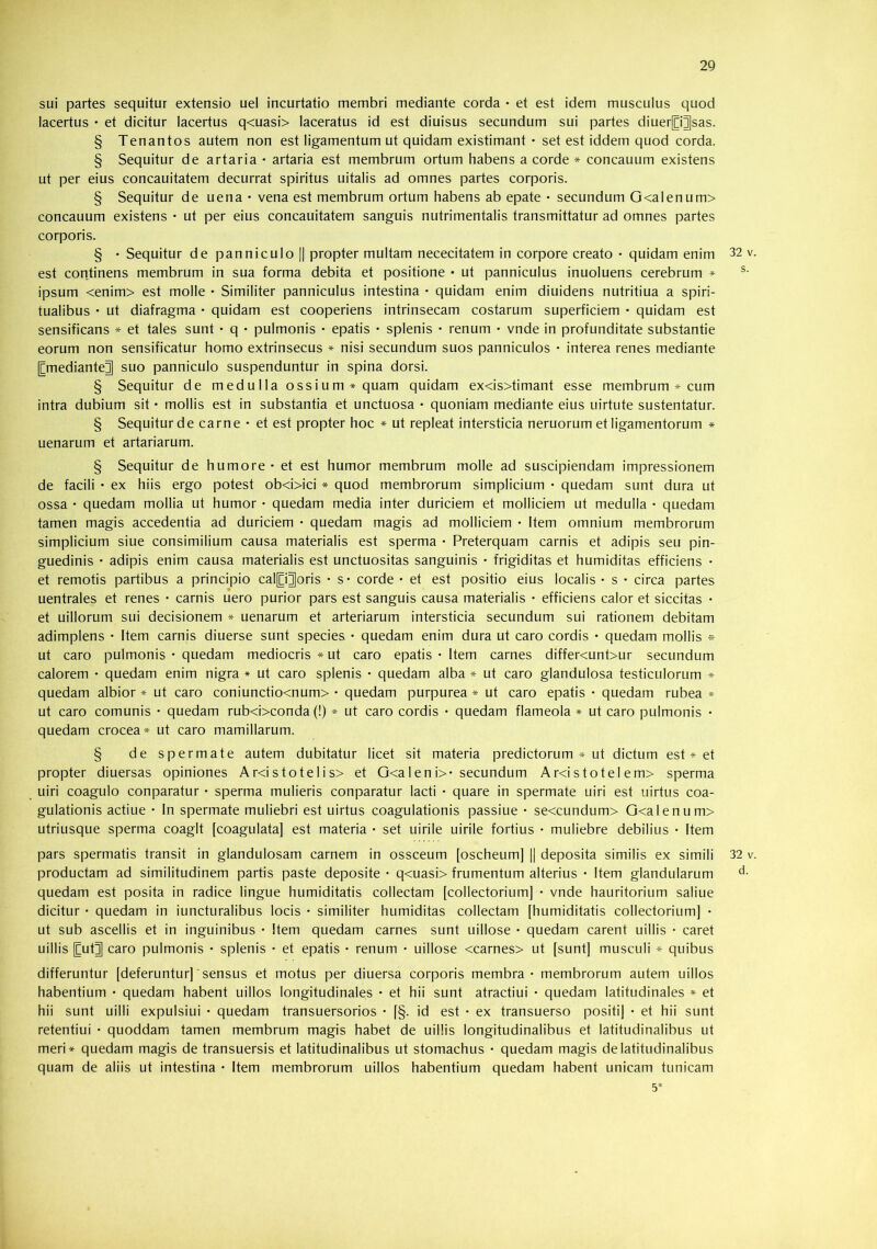 sui partes sequitur extensio uel incurtatio membri mediante corda • et est idem musculus quod lacertus • et dicitur lacertus q<uasi> laceratus id est diuisus secundum sui partes diuerpjsas. § Tenantos autem non est ligamentum ut quidam existimant • set est iddem quod corda. § Sequitur de artaria • artaria est membrum ortum habens a corde * concauum existens ut per eius concauitatem decurrat spiritus uitalis ad omnes partes corporis. § Sequitur de uena • vena est membrum ortum habens ab epate • secundum G<alenum> concauum existens • ut per eius concauitatem sanguis nutrimentalis transmittatur ad omnes partes corporis. § • Sequitur de panniculo || propter multam nececitatem in corpore creato • quidam enim 32 v est continens membrum in sua forma debita et positione • ut panniculus inuoluens cerebrum * ipsum <enim> est molle • Similiter panniculus intestina • quidam enim diuidens nutritiua a spiri- tualibus • ut diafragma • quidam est cooperiens intrinsecam costarum superficiem • quidam est sensificans ^ et tales sunt • q • pulmonis • epatis • splenis • renum • vnde in profunditate substantie eorum non sensificatur homo extrinsecus » nisi secundum suos panniculos • interea renes mediante [CmedianteJ suo panniculo suspenduntur in spina dorsi. § Sequitur de medulla ossium* quam quidam ex<is>timant esse membrum * cum intra dubium sit • mollis est in substantia et unctuosa • quoniam mediante eius uirtute sustentatur. § Sequitur de carne • et est propter hoc * ut repleat intersticia neruorum et ligamentorum * uenarum et artariarum. § Sequitur de humore • et est humor membrum molle ad suscipiendam impressionem de facili • ex hiis ergo potest ob<i>ici * quod membrorum simplicium • quedam sunt dura ut ossa • quedam mollia ut humor • quedam media inter duriciem et molliciem ut medulla • quedam tamen magis accedentia ad duriciem • quedam magis ad molliciem • Item omnium membrorum simplicium siue consimilium causa materialis est sperma • Preterquam carnis et adipis seu pin- guedinis • adipis enim causa materialis est unctuositas sanguinis • frigiditas et humiditas efficiens • et remotis partibus a principio calp^oris • s- corde • et est positio eius localis • s • circa partes uentrales et renes • carnis uero purior pars est sanguis causa materialis • efficiens calor et siccitas • et uillorum sui decisionem * uenarum et arteriarum intersticia secundum sui rationem debitam adimplens • Item carnis diuerse sunt species • quedam enim dura ut caro cordis • quedam mollis » ut caro pulmonis • quedam mediocris * ut caro epatis • Item carnes differ<unt>ur secundum calorem • quedam enim nigra * ut caro splenis • quedam alba * ut caro glandulosa testiculorum * quedam albior » ut caro coniunctio<num> • quedam purpurea * ut caro epatis • quedam rubea * ut caro comunis • quedam rub<i>conda (!) * ut caro cordis • quedam flameola * ut caro pulmonis • quedam crocea* ut caro mamillarum. § de spermate autem dubitatur licet sit materia predictorum * ut dictum est * et propter diuersas opiniones Ar<istotelis> et 0<a 1 eni>* secundum Ar<istotelem> sperma uiri coagulo conparatur • sperma mulieris conparatur lacti • quare in spermate uiri est uirtus coa- gulationis actiue • In spermate muliebri est uirtus coagulationis passiue • se<cundum> G<alenum> utriusque sperma coaglt [coagulata] est materia • set uirile uirile fortius • muliebre debilius • Item pars spermatis transit in glandulosam carnem in ossceum [oscheumj || deposita similis ex simili 32 v productam ad similitudinem partis paste deposite • q<uasi> frumentum alterius • Item glandularum quedam est posita in radice lingue humiditatis collectam [collectoriumj • vnde hauritorium saliue dicitur • quedam in iuncturalibus locis • similiter humiditas collectam [humiditatis collectoriumj • ut sub ascellis et in inguinibus • Item quedam carnes sunt uillose • quedam carent uillis • caret uillis [CutJ caro pulmonis • splenis • et epatis • renum • uillose <carnes> ut [sunt] musculi * quibus differuntur [deferuntur]' sensus et motus per diuersa corporis membra - membrorum autem uillos habentium • quedam habent uillos longitudinales • et hii sunt atractiui • quedam latitudinales * et hii sunt uilli expulsiui • quedam transuersorios • [§. id est • ex transuerso positi] • et hii sunt retentiui • quoddam tamen membrum magis habet de uillis longitudinalibus et latitudinalibus ut meri* quedam magis de transuersis et latitudinalibus ut stomachus • quedam magis de latitudinalibus quam de aliis ut intestina • Item membrorum uillos habentium quedam habent unicam tunicam 5*