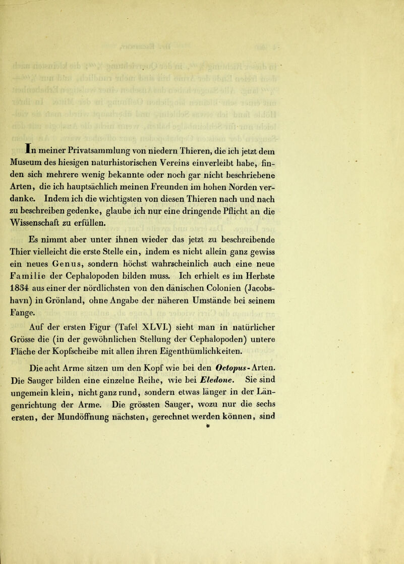 Museum des hiesigen naturhistorischen Vereins einverleibt habe, fin- den sich mehrere wenig bekannte oder noch gar nicht beschriebene Arten, die ich hauptsachlich meinen Freunden im hohen Norden ver- danke. Indem ich die wichtigsten von diesen Thieren nach und nach zu beschreiben gedenke, glaube ich nur eine dringende Pflicht an die Wissenschaft zu erfiillen. Es nimmt aber unter ihnen wieder das jetzt zu beschreibende Thier vielleicht die erste Stelle ein, indem es nicht allein ganz gevviss ein neues Genus, sondern hochst wahrscheinlich auch eine neue Familie der Cephalopoden bilden muss. Ich erhielt es im Herbste 1834 aus einer der nordlichsten von den danischen Colonien (Jacobs- havn) in Gronland, ohne Angabe der naheren Umstande bei seinem Fange. Auf der ersten Figur (Tafel XLVI.) sieht man in natiirlicher Grosse die (in der gewohnlichen Stellung der Cephalopoden) untere Flache der Kopfscheibe mit allen ihren Eigenthiimlichkeiten. Dieacht Arme sitzen urn den Kopf wie bei den Octopus- Arten. Die Sauger bilden eine einzelne Reihe, wie bei Eledone. Sie sind ungemein klein, nicht ganz rund, sondern etwas langer in der Lan- genrichtung der Arme. Die grossten Sauger, wozu nur die sechs ersten, der Mundoffnung nachsten, gerechnet werden konnen, sind