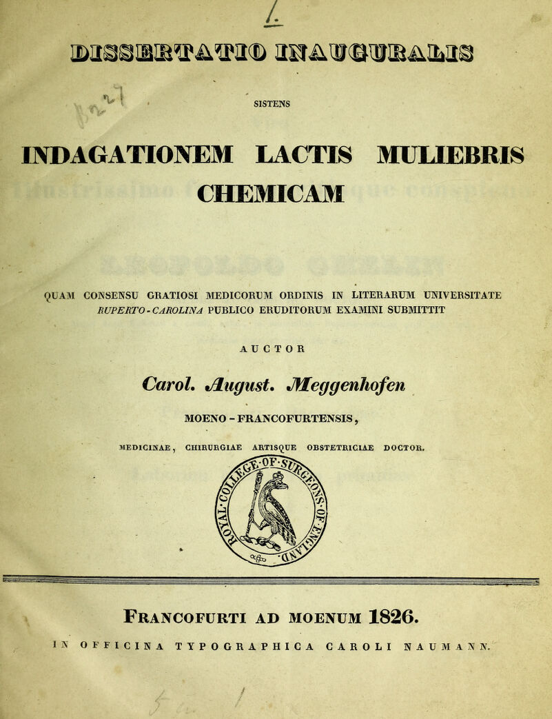 QMIQOlBIBVilVVD OSfi^VQIDIB^Qj V ! SISTENS « [0* INDAGATIONEM LACTIS MULIEBRIS CHEMICAM QUAM CONSENSU GRATIOSI MEDICORUM ORDINIS IN LITERARUM UNIVERSITATE RUPERTO - CAROLINA PURLICO ERUDITORUM EXAMINI SUBMITTIT AUCTOR Carol. t/iugust. Jlfeggenhofen MOENO - FRANCOFURTENSIS, MEDICINAE, CHIRURGIAE ARTISQUE OBSTETRICIAE DOGTOR. Francofurti AD MOENUM 1826. IN OFFICINA TYPOGRAPHICA CAROLI NAUMANN. / /