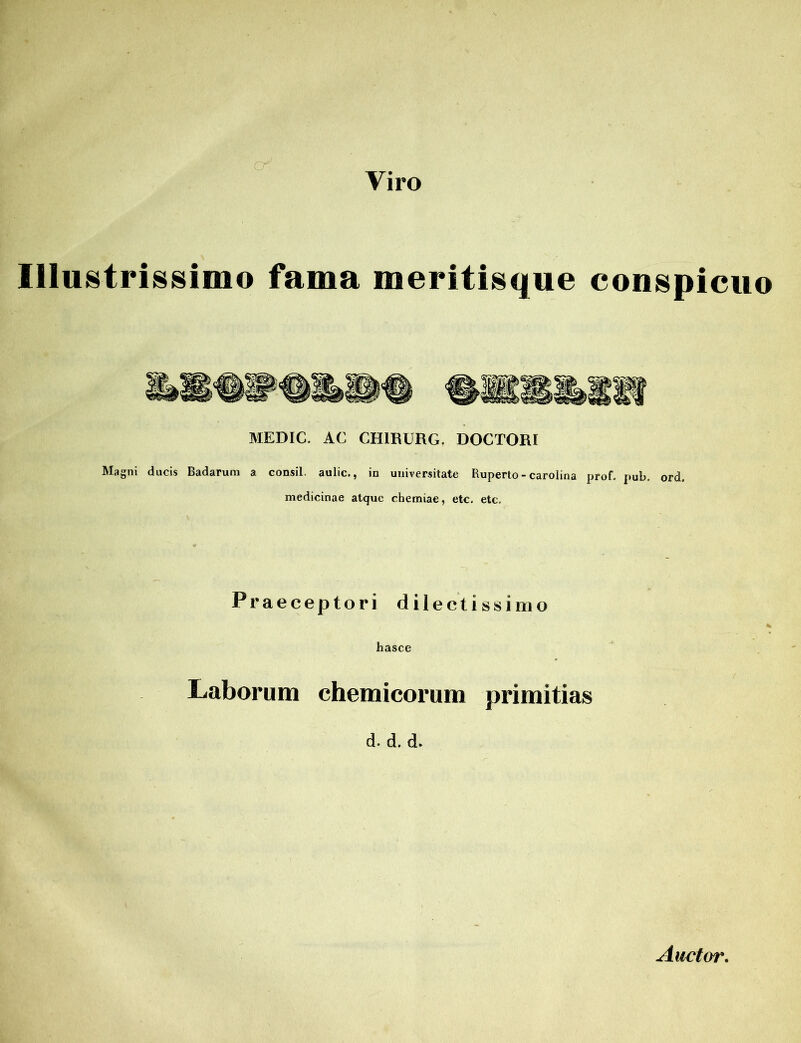 Viro Illu8tri88i o fama meritisque conspicuo MEDIC. AC CH1RURG. DOCTORI Magni ducis Badaruru a consil. aulic., in universitate Ruperto - carolina prof. pub, ord. medicinae atque chemiae, etc. etc. Praeceptori dilectissimo hasce Laborum chemicorum primitias d. d. d. Auctor.