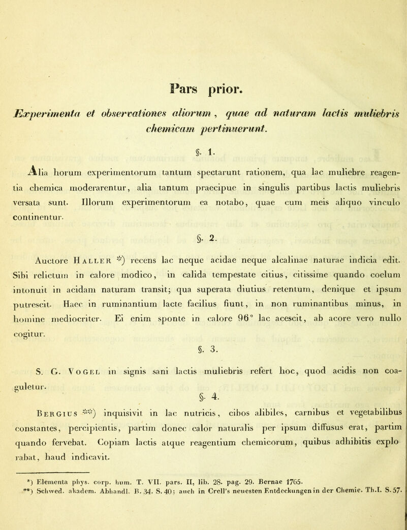 Experimenta et observationes aliorum , quae ad naturam lactis muliebris chemicam pertinuerunt. §. 1. x4dia horum experimentorum tantum spectarunt rationem, qua lac muliebre reagen- tia chemica moderarentur, alia tantum praecipue in singulis partibus lactis muliebris versata sunt. Illorum experimentorum ea notabo, quae cum meis aliquo vinculo continentur. §• 2. Auctore Haller *) recens lac neque acidae neque alcalinae naturae indicia edit. Sibi relictum in calore modico, in calida tempestate citius, citissime quando coelum intonuit in acidam naturam transit; qua superata diutius retentum, denique et ipsum putrescit. Haec in ruminantium lacte facilius fiunt, in non ruminantibus minus, in homine mediocriter. Ei enim sponte in calore 96° lac acescit, ab acore vero nullo cogitur. §. 3. S. G. Vogel in signis sani lactis muliebris refert hoc, quod acidis non coa- guletur. §• 4. Bergius **) inquisivit in lac nutricis, cibos alibiles, carnibus et vegetabilibus constantes, percipientis, partim donec calor naturalis per ipsum diffusus erat, partim quando fervebat. Copiam lactis atque reagentium chemicorum, quibus adhibitis expio rabat, haud indicavit. *) Elementa phys. corp. hum. T. VII. pars. II, lib. 28- pag. 29. Bcrnae 1765- **) Schwed. akadem. Abhandl. B. 34. S. 40: anch in Crell’s neuesten Entdeckungen in der Chemie. Th.I. S. 57*