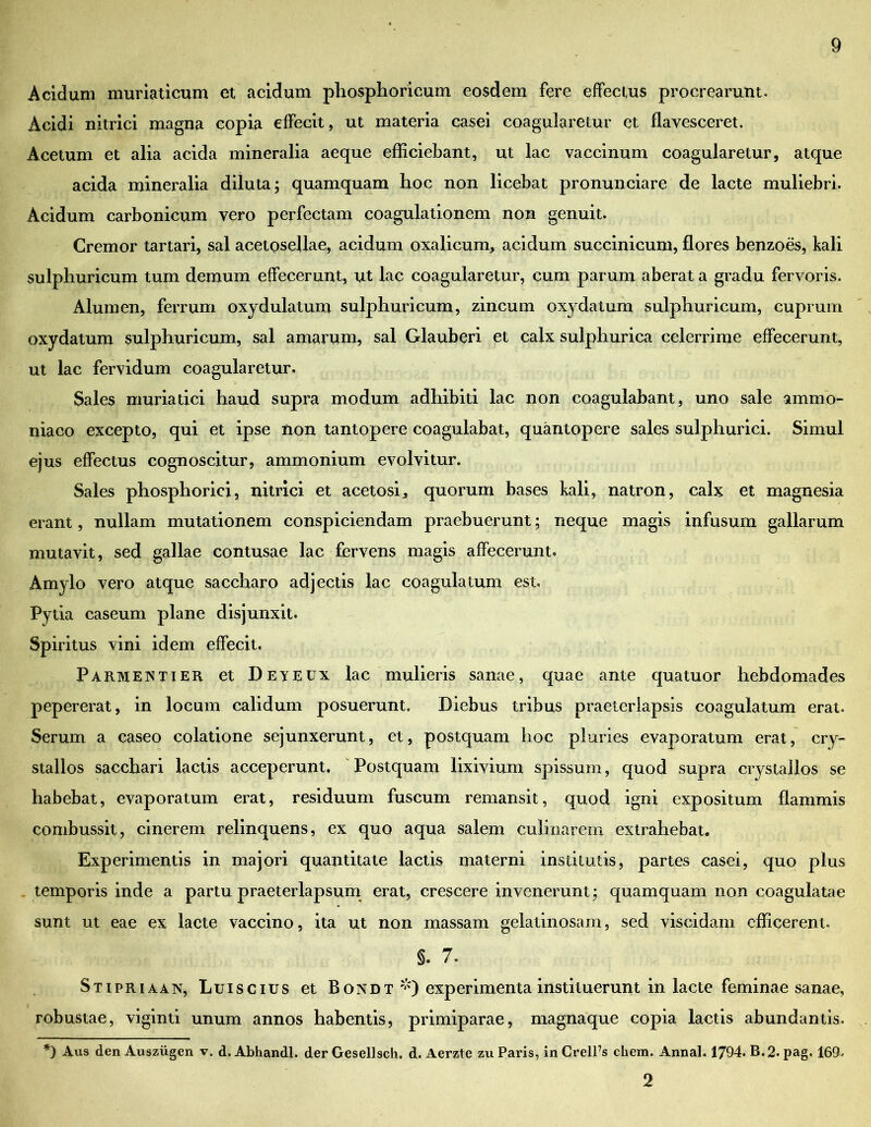 Acidum muriaticum et acidum phosphoricum eosdem fere effectus procrearunt. Acidi nitrici magna copia effecit, ut materia casei coagularetur et flavesceret. Acetum et alia acida mineralia aeque efficiebant, ut lac vaccinum coagularetur, atque acida mineralia diluta; quamquam hoc non licebat pronunciare de lacte muliebri. Acidum carbonicum vero perfectam coagulationem non genuit. Cremor tartari, sal acetosellae, acidum oxalicum, acidum succinicum, flores benzoes, kali sulphuricum tum demum effecerunt, ut lac coagularetur, cum parum aberat a gradu fervoris. Alumen, ferrum oxydulatum sulphuricum, zincum oxydatum sulphuricum, cuprum oxydatum sulphuricum, sal amarum, sal Glauberi et calx sulphurica celerrime effecerunt, ut lac fervidum coagularetur. Sales muriatici haud supra modum adhibiti lac non coagulabant, uno sale ammo- niaco excepto, qui et ipse non tantopere coagulabat, quantopere sales sulphurici. Simul ejus effectus cognoscitur, ammonium evolvitur. Sales phosphorici, nitrici et acetosij quorum bases kali, natron, calx et magnesia erant, nullam mutationem conspiciendam praebuerunt; neque magis infusum gallarum mutavit, sed gallae contusae lac fervens magis affecerunt. Amylo vero atque saccharo adjectis lac coagulatum est. Pytia caseum plane disjunxit. Spiritus vini idem effecit, Parmentier et Deyeux lac mulieris sanae, quae ante quatuor hebdomades pepererat, in locum calidum posuerunt. Diebus tribus praeterlapsis coagulatum erat. Serum a caseo colatione sejunxerunt, et, postquam hoc pluries evaporatum erat, cry- stallos sacchari lactis acceperunt. Postquam lixivium spissum, quod supra crystallos se habebat, evaporatum erat, residuum fuscum remansit, quod igni expositum flammis combussit, cinerem relinquens, ex quo aqua salem culinarem extrahebat. Experimentis in majori quantitate lactis materni institutis, partes casei, quo plus temporis inde a partu praeterlapsum erat, crescere invenerunt; quamquam non coagulatae sunt ut eae ex lacte vaccino, ita ut non massam gelatinosam, sed viscidam efficerent. §. 7. Stipriaan, Luis cius et Bondt *) experimenta instituerunt in lacte feminae sanae, robustae, viginti unum annos habentis, primiparae, magnaque copia lactis abundantis. *) Aus den Ausziigen v. d. Abhandl. der Gesellsch. d. Aerzte zu Paris, in CrelPs ehem. Annal. 1794. B.2. pag. 169. 2