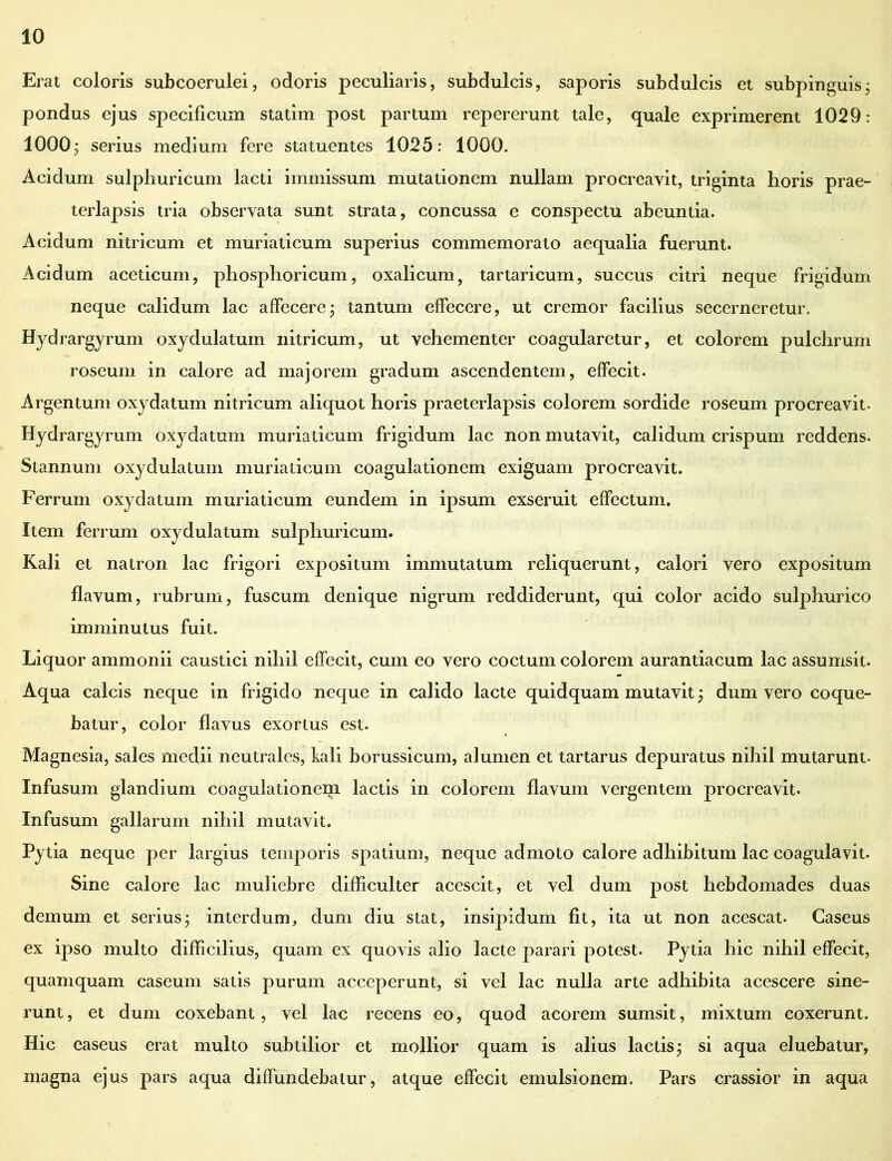 Erat coloris subcoerulei, odoris peculiaris, subdulcis, saporis subdulcis et subpinguisj pondus ejus specificum statim post partum repererunt tale, quale exprimerent 1029: 1000j serius medium fere statuentes 1025: 1000. Acidum sulphuricum lacti immissum mutationem nullam procreavit, triginta horis prae- terlapsis tria observata sunt strata, concussa e conspectu abeuntia. Acidum nitricum et muriaticum superius commemorato aequalia fuerunt. Acidum aceticum, phosphoricum, oxalicum, tartaricum, succus citri neque frigidum neque calidum lac affecerej tantum effecere, ut cremor facilius secerneretur. Hydrargyrum oxydulatuin nitricum, ut vehementer coagularetur, et colorem pulchrum roseum in calore ad majorem gradum ascendentem, effecit. Argentum oxydatum nitricum aliquot horis praeterlapsis colorem sordide roseum procreavit. Hydrargyrum oxydatum muriaticum frigidum lac non mutavit, calidum crispum reddens. Stannum oxydulatuin muriaticum coagulationem exiguam procreavit. Ferrum oxydatum muriaticum eundem in ipsum exseruit effectum. Item ferrum oxydulatum sulphuricum. Kali et natron lac frigori expositum immutatum reliquerunt, calori vero expositum flavum, rubrum, fuscum denique nigrum reddiderunt, qui color acido sulphurico imminutus fuit. Liquor ammonii caustici nihil effecit, cum eo vero coctum colorem aurantiacum lac assumsit. Aqua calcis neque in frigido neque in calido lacte quidquam mutavit; dum vero coque- batur, color flavus exortus est. Magnesia, sales medii neutrales, fali borussicum, alumen et tartarus depuratus nihil mutarunt. Infusum glandium coagulationem lactis in colorem flavum vergentem procreavit. Infusum gallarum nihil mutavit. Pytia neque per largius temporis spatium, neque admoto calore adhibitum lac coagulavit. Sine calore lac muliebre difficulter acescit, et vel dum post hebdomades duas demum et serius; interdum, dum diu stat, insipidum fit, ita ut non acescat. Caseus ex ipso multo difficilius, quam ex quovis alio lacte parari potest. Pytia hic nihil effecit, quamquam caseum satis purum acceperunt, si vel lac nulla arte adhibita acescere sine- runt, et dum coxebant, vel lac recens eo, quod acorem sumsit, mixtum coxerunt. Hic caseus erat multo subtilior et mollior quam is alius lactis; si aqua eluebatur, magna ejus pars aqua diffundebatur, atque effecit emulsionem. Pars crassior in aqua