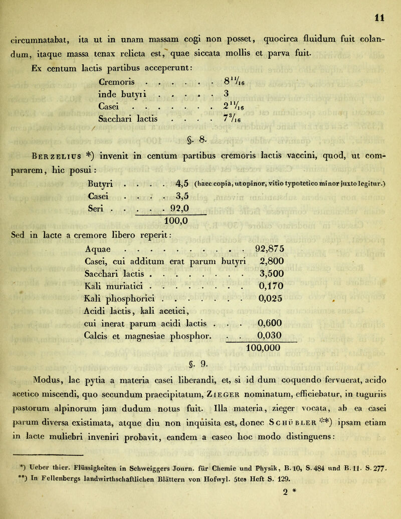 circumnatabat, ita ut in unam massam cogi non posset, quocirca fluidum fuit colan- dum, itaque massa tenax relicta est,' quae siccata mollis et parva fuit. Ex centum lactis partibus acceperunt: Cremoris . , . . . ■ 8^/ie inde butyri * • 3 Casei 21 ‘/i 6 Sacchari lactis . . . • 73/i6 §. 8. Berzelius *) invenit in centum partibus cremoris lactis vaccini, quod, ut com- pararem , hic posui : 4.5 (haec copia, ut opinor, vitio typotetico minor juxto legitur.) 3.5 . . . 92,0 Butyri Casei • * Seri ... “ 100,0 Sed in lacte a cremore libero reperit: Aquae 92,875 2,800 3,500 0,170 Casei, cui additum erat parum butyri Sacchari lactis Kali muriatici ........ Kali phosphorici 0,025 Acidi lactis, kali acetici, cui inerat parum acidi lactis . . . 0,600 Calcis et magnesiae phosphor. . . 0,030 100,000 §. 9. Modus, lac pytia a materia casei liberandi, et, si id dum coquendo fervuerat, acido acetico miscendi, quo secundum praecipitatum, ZieGer nominatum, efficiebatur, in tuguriis pastorum alpinorum jam dudum notus fuit. Illa materia, zieger vocata, ab ea casei parum diversa existimata, atque diu non inquisita est, donec S c hu bler **) ipsam etiam in lacte muliebri inveniri probavit, eandem a caseo hoc modo distinguens: *) Beber thier. Fliissigkeiten in Schweiggers Journ. fur Chemie und Physilt, B.lO, S. 484 und B.ll. S. 277« ) In Fellenbergs landwirthschaftlichen Blattern von Hofwyl. 5tes Hcft S. 129. 2 *