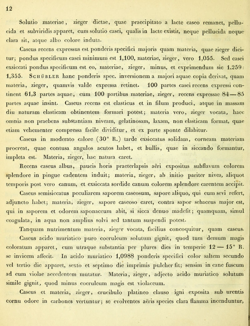 Solutio materiae, zieger dictae, quae praecipitato a lacte caseo remanet, pellu- cida et subviridis apparet, cum solutio casei, qualis in lacte existit, neque pellucida neque clara sit, atque albo colore induta. Caseus recens expressus est ponderis specifici majoris quam materia, quae zieger dici- tur; pondus specificum casei minimum est 1,100, materiae, zieger, vero 1,055. Sed casei exsiccati pondus specificum est eo, materiae, zieger, minus, et exprimendum sic 1,259: 1,355. Schubler hanc ponderis spec. inversionem a majori aquae copia derivat, quam materia, zieger, quamvis valde expressa retinet. 100 partes casei recens expressi con- tinent 61,3 partes aquae, cum 100 partibus materiae, zieger, recens expressae 84 — 85 partes aquae insint. Caseus recens est elasticus et in filum produci, atque in massam diu naturam elasticam obtinentem formari potest; materia vero, zieger vocata,, haec omnia non praebens substantiam niveam, gelatinosam, laxam, non elasticam format, quae etiam vehementer compressa facile dividitur, et ex parte sponte dilabitur. Caseus in moderato calore (30° R.) tarde exsiccatus solidam, corneam materiam procreat, quae contusa angulos acutos habet, et bullis, quae in siccando formantur, impleta est. Materia, zieger, hac natura caret. Recens caseus albus, paucis horis praeterlapsis aeri expositus subflavum colorem splendore in pingue cadentem induit; materia, zieger, ab initio pariter nivea^ aliquot temporis post vero canum, et exsiccata sordide canum colorem splendore carentem accipit. Caseus semisiccatus peculiarem saporem caseosum, sapore aliquo, qui eum sevi refert, adjuncto habet; materia, zieger, sapore caseoso caret, contra sapor sebaceus major est, qui in saporem et odorem saponaceum abit, si sicca denuo madefit; quamquam, simul coagulata, in aqua non amplius solvi sed tantum suspendi potest. Tanquam nutrimentum materia, zieger vocata, facilius concoquitur, quam caseus. Cascus acido muriatico puro coeruleum solutum gignit, quod tum demum magis coloratum apparet, cum utraque substantia per plures dies in temperie 12—15° R. se invicem affecit. In acido muriatico 1,0988 ponderis specifici color saltem secundo vel tertio die apparet, sexto et septimo die imprimis pulcher fit; sensim in cane fuscum ad eum violae accedentem mutatur. Materia, zieger, adjecto acido muriatico solutum simile gignit^ quod minus coeruleum magis est violaceum. Caseus et materia, zieger, crucibulo platineo clauso igni exposita sub urentis cornu odore in carbones vertuntur; se evolventes aeris species clara flamma incenduntur,