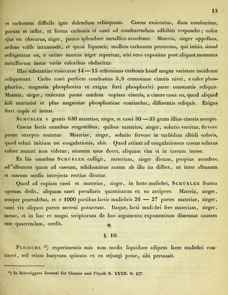 et carbonem difficile igne delendum relinquunt. Caseus exsiccatus, dum comburitur, parum se inflat, et forma carbonis ei casei ad comburendum adhibiti respondet; color ejus est obscurus, niger, pauco splendore metallico accedente. Materia, zieger appellata, ardens valde intumescit, et quasi liquescit, mollem carbonem procreans, qui initio, simul refrigeratus est, e catino sumtus niger reperitur, aeri vero expositus post aliquot momenta metallorum instar variis coloribus obducitur. Illae substantiae exsiccatae 14—15 centesimas carbonis haud magna varietate incidente reliquerunt. Carbo casei perfecte combustus 5,6 centesimas cineris nivei, e calce phos- phorica, magnesia phosphorica et exigua ferri phosphorici parte constantis reliquit. Materia, zieger, exsiccata paene eandem copiam cineris, a cinere casei eo, quod aliquid kali muriatici et plus magnesiae phosphoricae continebat, differentis reliquit. Exigua ferri copia ei inerat. Schubler e granis 630 materiae, zieger, et casei 30 — 35 grana illius cineris accepit. Caseus lactis omnibus reagentibus, quibus materiae, zieger, solutio vertitur, fervore paene excepto mutatur. Materiae, zieger, solutio fervore in turbidam albidi coloris, quod veluti initium est coagulationis, abit. Quod attinet ad coagulationem caseus solutus calore mutari non videtur; attamen usus docet, aliquam vim ei in caseum inesse. Ex his omnibus Schubler colligit, materiam, zieger dictam, propius accedere ad albumen quam ad caseum, nihilominus autem ab illo ita differt, ut inter albumen et caseum media interjecta rectius dicatur. Quod ad copiam casei et materiae, zieger, in lacte muliebri, Schubler frustra operam dedit, aliquam casei peculiaris quantitatem ex eo accipere. Materia, zieger., semper praevalebat, et e 1000 partibus lactis muliebris 26 — 27 partes materiae, zieger, casei vix aliquot partes secerni potuerunt. Itaque, lacti muliebri fere materiam, zieger, inesse, et in hac re magni scriptorum de hoc argumento exponentium dissensus causam esse quaerendam, credit. ^ §. 10. Pleischl *) experimentis suis non modo liquidum adipem lacte muliebri con- tineri, sed etiam butyrum spissum ex eo sejungi posse, sibi persuasit.