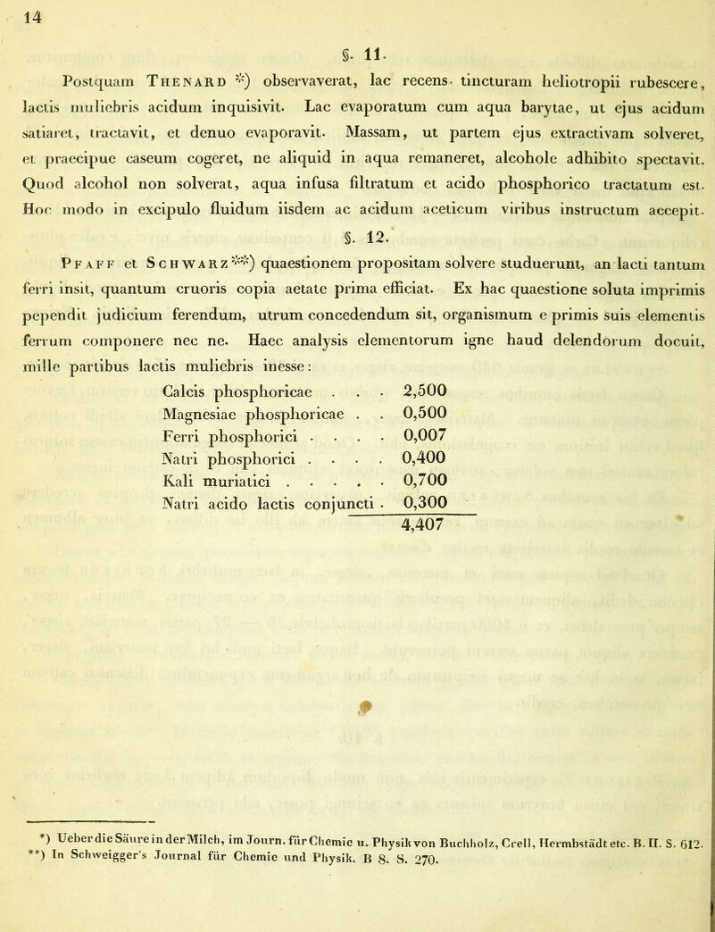 §. 11. Postquam Thenard *) observaverat, lac recens- tincturam heliotropii rubescere, lactis muliebris acidum inquisivit. Lac evaporatum cum aqua barytae, ut ejus acidum satiaret, tractavit, et denuo evaporavit. Massam, ut partem ejus extractivam solveret, et praecipue caseum cogeret, ne aliquid in aqua remaneret, alcohole adhibito spectavit. Quod alcohol non solverat, aqua infusa filtratum et acido phosphorico tractatum est. Hoc modo in excipulo fluidum iisdem ac acidum aceticum viribus instructum accepit. §. 12. i Pfaff et Schwarz**) quaestionem propositam solvere studuerunt, an lacti tantum ferri insit, quantum cruoris copia aetate prima efficiat. Ex hac quaestione soluta imprimis pependit judicium ferendum, utrum concedendum sit, organismum e primis suis elementis ferrum componere nec ne. Haec analysis elementorum igne haud delendorum docuit, mille partibus lactis muliebris inesse: Calcis phosphoricae . . • 2,500 Magnesiae phosphoricae . . 0,500 Ferri phosphorici .... 0,007 Natri phos phorici . . . . 0,400 Kali muriatici 0,700 Natri acido lactis conjuncti . 0,300 “ 4,407 *> Ueber die Saure in der Milch, im Journ. fiirCliemic u. Physikvon Buchholz, Crell, Hermbstadtetc. B. II. S. f312. **) In Schweigger’s Journal fiir Chemie and Physik. B 8. S. 270.