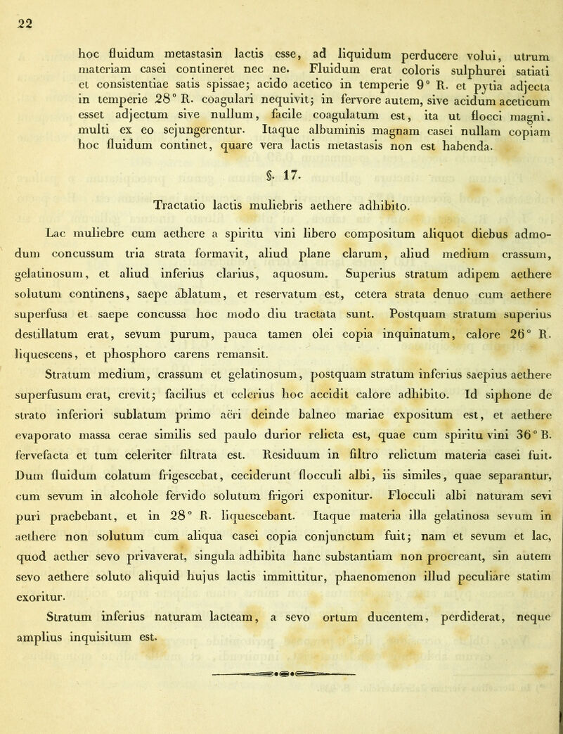 hoc fluidum metastasin lactis esse, ad liquidum perducere volui, utrum materiam casei contineret nec ne. Fluidum erat coloris sulphurei satiati et consistendae satis spissae; acido acetico in temperie 9° R. et pytia adjecta in temperie 28° R. coagulari nequivit; in fervore autem, sive acidum aceticum esset adjectum sive nullum, facile coagulatum est, ita ut flocci magni, multi ex eo sejungerentur. Itaque albuminis magnam casei nullam copiam hoc fluidum continet, quare vera lactis metastasis non est habenda. §. 17. Tractatio lactis muliebris aethere adhibito. Lac muliebre cum aethere a spiritu vini libero compositum aliquot diebus admo- dum concussum tria strata formavit, aliud plane clarum, aliud medium crassum, gelatinosum, et aliud inferius clarius, aquosum. Superius stratum adipem aethere solutum continens, saepe ablatum, et reservatum est, cetera strata denuo cum aethere superfusa et saepe concussa hoc modo diu tractata sunt. Postquam stratum superius destillatum erat, sevum purum, pauca tamen olei copia inquinatum, calore 26° R. liquescens, et phosphoro carens remansit. Stratum medium, crassum et gelatinosum, postquam stratum inferius saepius aethere superfusum erat, crevit; facilius et celerius hoc accidit calore adhibito. Id siphone de strato inferiori sublatum primo aeri deinde balneo mariae expositum est, et aethere evaporato massa cerae similis sed paulo durior relicta est, quae cum spiritu vini 36° B. fervefacta et tum celeriter filtrata est. R.esiduum in filtro relictum materia casei fuit. Dum fluidum colatum frigescebat, ceciderunt flocculi albi, iis similes, quae separantur, cum sevum in alcohole fervido solutum frigori exponitur. Flocculi albi naturam sevi puri praebebant, et in 28° R. liquescebant. Itaque materia illa gelatinosa sevum in aethere non solutum cum aliqua casei copia conjunctum fuit; nam et sevum et lac, quod aether sevo privaverat, singula adhibita hanc substantiam non procreant, sin autem sevo aethere soluto aliquid hujus lactis immittitur, phaenomenon illud peculiare statim exoritur. Stratum inferius naturam lacteam, a sevo ortum ducentem, perdiderat, neque amplius inquisitum est.