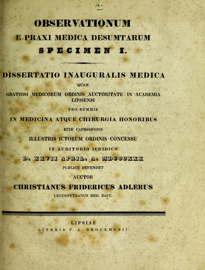 A • OBSERVATIONUM E PRAXI MEDICA DESUMTARUM SPECIMEN I. DISSERTATIO INAUGURALIS MEDICA QUAM GRATIOSI MEDICORUM ORDINIS AUCTORITATE IN ACADEMIA LIPSIENSI PRO SUMMIS IN MEDICINA ATQUE CHIRURGIA HONORIBUS RITE CAPESSENDIS f ILLUSTRIS ICTORUM ORDINIS CONCESSU IN AUDITORIO IURIDICO R§ «. V. * V- . *a>* ss^aa ma)o©(saaa PUBLICE DEFENDET AUCTOR CHRISTIANUS FRIDERICUS ADLERUS LEUCOPETRANUS MED. BACC. LIPSIAE LITERIS F A. BROCKHUSII.