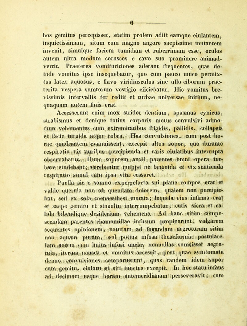 hos gemitus percepisset, statim prolem adiit eamque eiulantem, inquietissimam, situm cum magno angore saepissime mutantem invenit, simulque faciem tumidam et ruberrimam esse, oculos autem ultra modum coruscos e cavo suo prominere animad- vertit. Praeterea vomituritiones aderant frequentes, quas de- inde vomitus ipse insequebatur, quo cum pauco muco permix- tus latex aquosus, e flavo viridiusculus sine ullo ciborum prae- terita vespera sumtorum vestigio eiiciebatur. Hic vomitus bre- vissimis intervallis ter rediit et turbae universae initium, ne- quaquam autem finis erat. Accesserunt enim mox stridor dentium, spasmus cynicus, strabismus et denique totius corporis motus convulsivi admo- dum vehementes cum extremitatibus frigidis, pallidis, collapsis et facie turgida atque rubra. Has convulsiones, cum post ho- rae quadrantem evanuissent, excepit altus sopor, quo durante respiratio vix auribus percipienda et raris eiulatibus interrupta observabatur. Hunc soporem anxii parentes omni opera tur- bare studebant; verebantur quippe ne languida et vix sentienda respiratio simul cum ipsa vita cessaret. Puella sic e somno expergefacta sui plane compos erat et valde querula non ob> quendam dolorem, qualem non percipie- bat, sed ex sola coenaesthesi mutata; loquela eius infirma erat et saepe gemitu et singultu interrumpebatur, cutis sicca et ca- lida bibendique desiderium Vehemens. Ad hanc sitim compe- scendam parentes chamomillae infusum propinarunt, vulgarem sequentes opinionem, naturam ad fugandam aegrotorum sitim non aquam puram, sed potius infusa theaeformia postulare. Jam autem cuin huius infissi uncias nonnullas sumsisset aegro- tuk, iterum nausea et vomitus accessit, post quae symtomata denuo convulsiones comparuerunt, quas tandem idem sopor cum gemitu , eiulatu et siti iunctus excepit. In hoc statu infans ad dedmam usque horam antemeridianam perseveravit ; cum