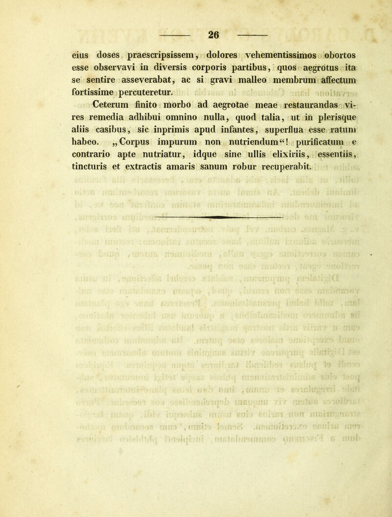 eius doses praescripsissem, dolores vehementissimos obortos esse observavi in diversis corporis partibus, quos aegrotus ita se sentire asseverabat, ac si gravi malleo membrum affectum fortissime percuteretur. Ceterum finito morbo ad aegrotae meae restaurandas vi- res remedia adhibui omnino nulla, quod talia, ut in plerisque aliis casibus, sic inprimis apud infantes, superflua esse ratum habeo. „ Corpus impurum non nutriendum “! purificatum e contrario apte nutriatur, idque sine ullis elixiriis, essentiis, tincturis et extractis amaris sanum robur recuperabit.