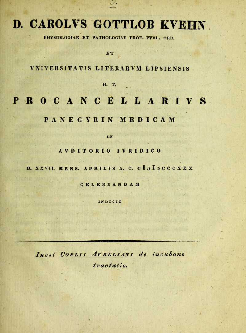 D. CAROLVS GOTTLOB KVEHN PHYSIOLOGIAE ET PATHOLOGIAE PROF, PVBL. ORD. ET ■ ' ’ > • \ f VNIVERSITATIS LITERARVM LIPSIENSIS H. T. PROCANCELLARIVS ■i ' > . PANEGYRIN MEDICAM IN •v AVDITORIO IVRIDICO D. XXVII, MENS. APRILIS A. C. cIoIoCCCXXX CELEBRANDAM INDICIT Inest Coelii ArReliant de incubone tractatio.