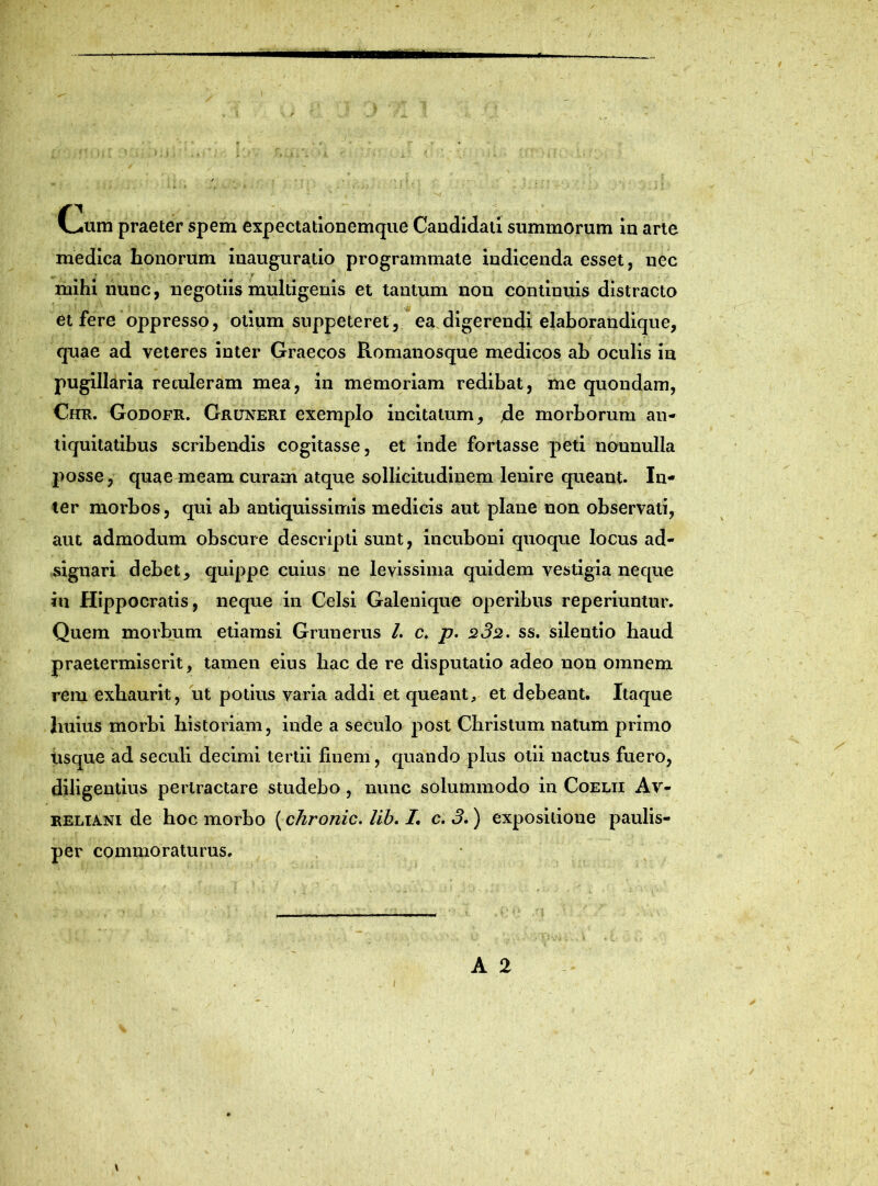 • . . ' • , 1j .. , J | \ [ . • . ’* • 'w 'j. „ fj\ f,-u: < .. >.t; \ <f ‘--V .. « t f t * «v v • ' V - » (>.um praeter spem expectationemque Candidati summorum in arte medica honorum inauguratio programmate indicenda esset, nec mihi nunc, negotiis multigenis et tantum nou continuis distracto et fere oppresso, otium suppeteret, ea digerendi elaborandique, quae ad veteres inter Graecos Romanosque medicos ah oculis in pugillaria retuleram mea, in memoriam redibat, me quondam, Chr. Godofr. Gruneri exemplo incitatum, jde morborum an- tiquitatibus scribendis cogitasse, et inde fortasse peti nounulla posse, quae meam curam atque sollicitudinem lenire queant. In- ter morbos, qui ab antiquissimis medicis aut plane non observati, aut admodum obscure descripti sunt, incuboni quoque locus ad- signari debet, quippe cuius ne levissima quidem vestigia neque in Hippocratis, neque in Celsi Galenique operibus reperiuntur. Quem morbum etiamsi Grunerus /. c. p. 232. ss. silentio haud praetermiserit, tamen eius hac de re disputatio adeo non omnem rem exhaurit, ut potius varia addi et queant, et debeant. Itaque huius morbi historiam, inde a seculo post Christum natum primo usque ad seculi decimi tertii finem, quando plus otii nactusfuero, diligentius pertractare studebo , nunc solummodo in Coelii Av- reliani de hoc morbo (chronie. lib. I. c. 3.) expositione paulis- per commoraturus. A 2 \