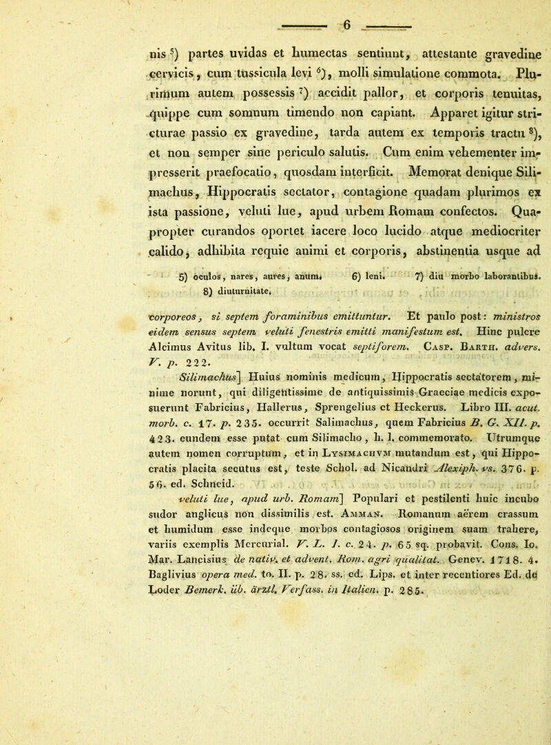 nis ?) partes uvidas et humectas sentiunt, attestante gravedine cervicis, cum tussicula levi 6), molli simulatione commota. Plu- rimum autem possessis 7) accidit pallor, et corporis tenuitas, quippe cum somnum timendo non capiant. Apparet igitur stri- cturae passio ex gravedine, tarda autem ex temporis tractu 8), et non semper sine periculo salutis. Cum enim vehementer im- presserit praefocatio, quosdam interficit. Memorat denique Sili- machtis, Hippocratis sectator, contagione quadam plurimos ex ista passione, veluti lue, apud urbem Romam confectos. Qua- propter curandos oportet iacere loco lucido atque mediocriter calido, adhibita requie animi et corporis, abstinentia usque ad 5) oculos, nares, aures, anum* 6) leni. 7) diu morbo laborantibus. 8) diuturnitate* corporeos, si septem foraminibus emittuntur. Et paulo post: ministros eidem sensus septem veluti fenestris emitti manifestum est. Hinc pulcre Alcimus Avitus lib. I. vultum vocat septiforem, Casp. Barth. advers. V. p. 222. Silimachus\ Huius nominis medicum, Hippocratis sectatorem, mi- nime norunt, qui diligentissime de antiquissimis Graeciae medicis expo- suerunt Fabricius, Hallerus, Sprengelius ct Heckerus. Libro III. acui, morb. c. 17. p. 2 35. occurrit Salimaclius, quem Fabricius B. G. XI/. p. 42 3. eundem esse putat cum Silimaclio , li. 1. commemorato. Utrumque autem nomen corruptum, et in Lysimaciivm mutandum est, qui Hippo- cratis placita secutus est, teste Schol. ad Nicandri Alexiph. vs. 376. p. 5 6. ed. Sclineid. veluti lue, apud urb. Romani\ Populari et pestilenti liuic incubo sudor anglicus non dissimilis est. Amman. Romanum aerem crassum et liumidum esse indeque morbos contagiosos originem suam trahere, variis exemplis Mercurial. V. L. /. c. 2 4. p- 6 5 sq. probavit. Cons. Io. Mar. Lancisius de nativ. et advent. Rom. agri qualitat. Genev. 1718. 4. Baglivius opera med. to. II. p». 28. ss. ed. Lips. et inter recentiores Ed. de Loder Bemerh. iib. drztl, Verfass. in ltalien. p. 2 85*