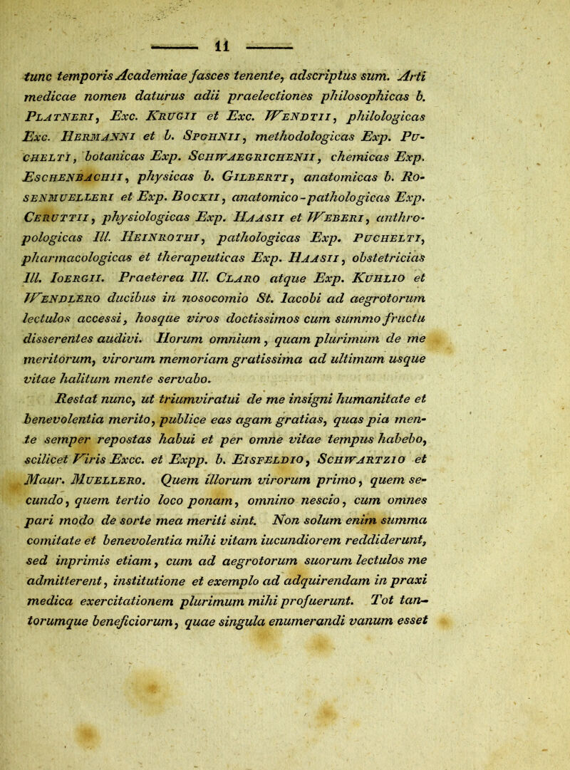 tunc temporis Academiae fasces tenent e? adscriptus sum. Arti medicae nomen daturus adii praelectiones philosophicas b. Platneri, Exc. Kruoii et Exc. JEendtii, philologicas Exc. IIermanni et L. Spohnii, methodologicas Exp. Pu- cheltt, botanicas Exp. Scii wae gri c ii en i i , chemicas Exp. Eschenraciiii, physicas b. Gilberti , anatomicas b. Ro- senmuelleri et Exp. Bockii , anatomico-pathologicas Exp. Ceruttii, physiologicas Exp. IIaasii et IVeberi, anthro- pologiccis IU. IIeinrotiii, pathologicas Exp. Puchelti, pharmcicologicas et therapeuticas Exp. IIaasii , obstetricias IU. Ioergii. Praeterea IU. Claro atque Exp. Kuhlio et JFendlero ducibus in nosocomio St. lacobi ad aegrotorum lectulos accessi y hoscque viros doctissimos cum summo fructu disserentes audivi. Horum omnium, quam plurimum de me meritorum7 virorum memoriam gratissima ad ultimum usque vitae halitum mente servabo. Restat nunCy ut triumviratui de me insigni humanitate et benevolentia merito y publice eas agam gratias y quas pia men- te semper repostas habui et per omne vitae tempus habeboy scilicet Viris Excc. et Expp. b. Eisfelbio, Schjvartzio et Maur. Muellero. Quem illorum virorum primo y quem se- cundo y quem tertio loco ponam y omnino nescio y cum omnes pari modo de sorte mea meriti sint. Non solum enim summa comitate et benevolentia mihi vitam iucundiorem reddiderunt, sed inprimis etiam y cum ad aegrotorum suorum lectulos me admitterent ? institutione et exemplo ad adquirendam in praxi medica exercitationem plurimum mihi profuerunt. Tot tan— torumque beneficiorum y quae singula enumerandi vanum esset