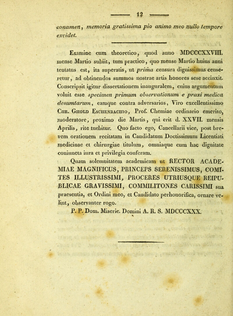 conamen, memoria gratissima pio animo meo nullo tempore excidet. Examine cum theoretico, quod anno MDCCCXXVIII. mense Martio subiit, tum practico, quo mense Martio huius anni teutatus est, ita superatis, ut prima censura dignissimus cense- retur, ad obtinendos summos nostrae artis honores sese accinxit. Conscripsit igitur dissertationem inauguralem, cuius argumentum voluit esse specimen primum observationum e praxi medica de sumi arum, eamque contra adversarios, Viro excellentissimo Chr. Ghold Eschenbachio, Prof. Chemiae ordinario emerito, moderatore, proximo die Martis, qui erit d. XXVII. mensis Aprilis, rite tuebitur. Quo facto ego, Cancellarii vice, post bre- vem orationem recitatam in Candidatum Doctissimum Licentiati medicinae et chirurgiae titulum, omniaque cum hac dignitate coniuncta iura et privilegia conferam. Quam solemnitatem academicam ut RECTOR ACADE- MIAE MAGNIFICUS, PRINCEPS SERENISSIMUS, COMI- TES ILLUSTRISSIMI, PROCERES UTRIUSQUE REIPU- BLICAE GRAVISSIMI, COMMILITONES CARISSIMI sua praesentia, et Ordini meo, et Candidato perhonorifica, ornare ve- lint, observanter rogo. P. P. Dom. Miseric. Domini A. R. S. MDCCCXXX.