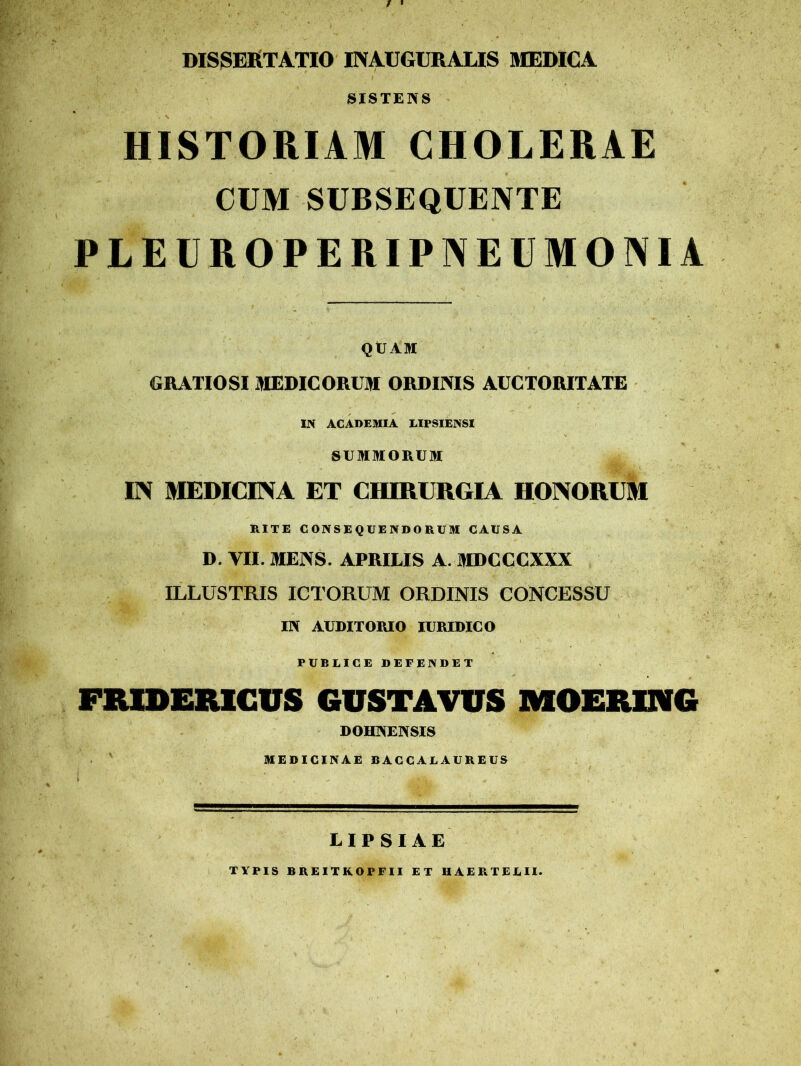 dissertatio inauguratis medica SISTENS HISTORIAM CHOLERAE CUM SUBSEQUENTE PLEUROPERIPNEUMONIA QUAM GRATIOSI MEDICORUM ORDINIS AUCTORITATE IN ACADEMIA LIPSIENSI SUMMORUM IN MEDICINA ET CHIRURGIA HONORUM RITE CONSEQUENDORUM CAUSA D. VII. MENS. APRILIS A. MDCCCXXX ILLUSTRIS ICTORUM ORDINIS CONCESSU IN AUDITORIO JURIDICO PUBLICE DEFENDET FRIDERICUS GUSTATOS MOERUNG DOHNENSIS MEDICINAE BACCALAUREUS LIPSIAE TYPIS BREITKOPFII ET HAERTELU.