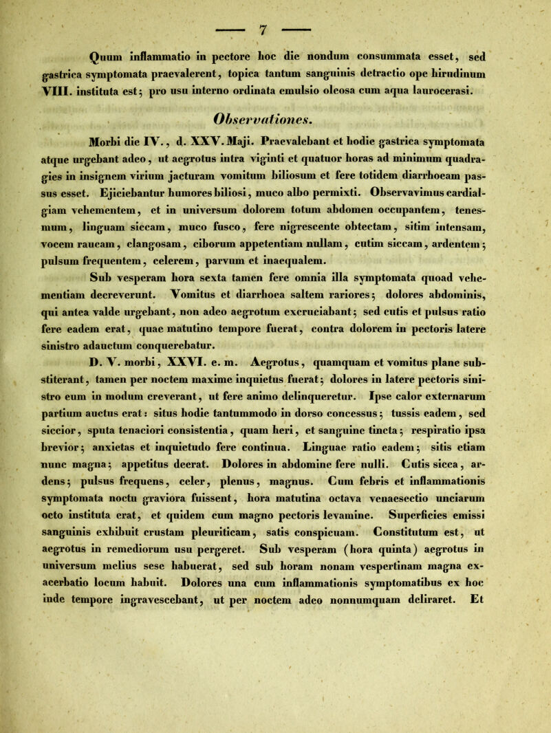 Quum inflammatio in pectore lioc die nondum consummata esset, sed gastrica symptomata praevalerent, topica tantum sanguinis detractio ope hirudinum viii. instituta est $ pro usu interno ordinata emulsio oleosa cum aqua laurocerasi. Observationes. Morbi die IV. , d. XXV. Maji. Praevalebant et hodie gastrica symptomata atque urgebant adeo , ut aegrotus intra viginti et quatuor horas ad minimum quadra- gies in insignem virium jacturam vomitum biliosum et fere totidem diarrhoeam pas- sus esset. Ejiciebantur humores biliosi, muco albo permixti. Observavimus cardial- giam vehementem, et in universum dolorem totum abdomen occupantem, tenes- mum, linguam siccam, muco fusco, fere nigrescente obtectam, sitim intensam, vocem raucam, clangosam, ciborum appetentiam nullam, cutim siccam, ardentem $ pulsum frequentem, celerem, parvum et inaequalem. Sub vesperam hora sexta tamen fere omnia illa symptomata quoad vehe- mentiam decreverunt. Vomitus et diarrhoea saltem rariores 5 dolores abdominis, qui antea valde urgebant, non adeo aegrotum excruciabant 5 sed cutis et pulsus ratio fere eadem erat, quae matutino tempore fuerat, contra dolorem in pectoris latere sinistro adauctum conquerebatur. D. V. morbi, XXVI. e. m. Aegrotus, quamquam et vomitus plane sub- stiterant , tamen per noctem maxime inquietus fuerat 5 dolores in latere pectoris sini- stro eum in modum creverant, ut fere animo delinqueretur. Ipse calor externarum partium auctus erat: situs hodie tantummodo in dorso concessus 5 tussis eadem, sed siccior, sputa tenaciori consistentia, quam heri, et sanguine tincta5 respiratio ipsa brevior 5 anxietas et inquietudo fere continua. Linguae ratio eadem 5 sitis etiam nunc magna$ appetitus deerat. Dolores in abdomine fere nulli. Cutis sicca, ar- dens 5 pulsus frequens, celer, plenus, magnus. Cum febris et inflammationis symptomata noctu graviora fuissent, hora matutina octava venaesectio unciarum octo instituta erat, et quidem cum magno pectoris levamine. Superficies emissi sanguinis exhibuit crustam pleuriticam, satis conspicuam. Constitutum est, ut aegrotus in remediorum usu pergeret. Sub vesperam (hora quinta) aegrotus in universum melius sese habuerat, sed sub horam nonam vespertinam magna ex- acerbatio locum habuit. Dolores una cum inflammationis symptomatibus ex hoc inde tempore ingravescebant, ut per noctem adeo nonnumquam deliraret. Et