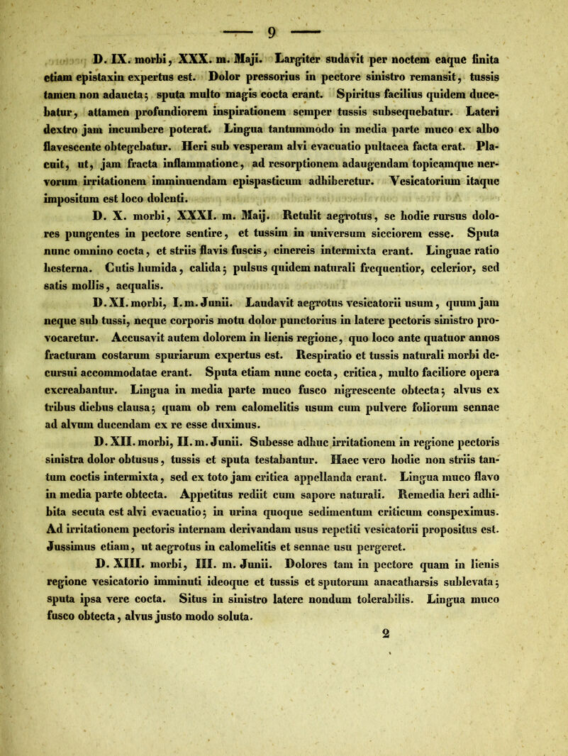 D. IX. morbi, XXX. m. Maji. Largiter sudavit per noctem eaque finita etiam epistaxin expertus est. Dolor pressorius in pectore sinistro remansit , tussis tamen non adaucta 3 sputa multo magis cocta erant. Spiritus facilius quidem duce- batur, attamen profundiorem inspirationem scmper tussis subsequebatur. Lateri dextro jam incumbere poterat. Lingua tantummodo in media parte muco ex albo flavescente obtegebatur. Heri sub vesperam alvi evacuatio pultacea facta erat. Pla- cuit, ut, jam fracta inflammatione, ad resorptionem adaugendam topicamque ner- vorum irritationem imminuendam epispasticum adbiberetur. Yesicatorium itaque impositum est loco dolenti. D. X. morbi, XXXI. m. Maij. Retulit aegrotus, se hodie rursus dolo- res pungentes in pectore sentire, et tussim in universum sicciorem esse. Sputa nunc omnino cocta, et striis flavis fuscis, cinereis intermixta erant. Linguae ratio hesterna. Cutis liumida, calida 3 pulsus quidem naturali frequentior, celerior, sed satis mollis, aequalis. D. XI. morbi, I. m. Junii. Laudavit aegrotus vesicatorii usum, quum jam neque sub tussi, neque corporis motu dolor punctorius in latere pectoris sinistro pro- vocaretur. Accusavit autem dolorem in lienis regione, quo loco ante quatuor annos fracturam costarum spuriarum expertus est. Respiratio et tussis naturali morbi de- cursui accommodatae erant. Sputa etiam nunc cocta, critica, multo faciliore opera excreabantur. Lingua in media parte muco fusco nigrescente obtecta 3 alvus ex tribus diebus clausa 3 quam ob rem calomelitis usum cum pulvere foliorum sennae ad alvum ducendam ex re esse duximus. D. XII. morbi, II. m . Junii. Subcsse adhuc irritationem in regione pectoris sinistra dolor obtusus, tussis et sputa testabantur. Haec vero hodie non striis tan- tum coctis intermixta, sed ex toto jam critica appellanda erant. Lingua muco flavo in media parte obtecta. Appetitus rediit cum sapore naturali. Remedia heri adhi- bita secuta est alvi evacuatio5 in urina quoque sedimentum criticum conspeximus. Ad irritationem pectoris internam derivandam usus repetiti vesicatorii propositus est. Jussimus etiam, ut aegrotus in calomelitis et sennae usu pergeret. D. XIII. morbi, III. m. Junii. Dolores tam in pectore quam in lienis regione vesicatorio imminuti ideoque et tussis et sputorum anacatharsis sublevata 3 sputa ipsa vere cocta. Situs in sinistro latere nondum tolerabilis. Lingua muco fusco obtecta, alvus justo modo soluta. 2