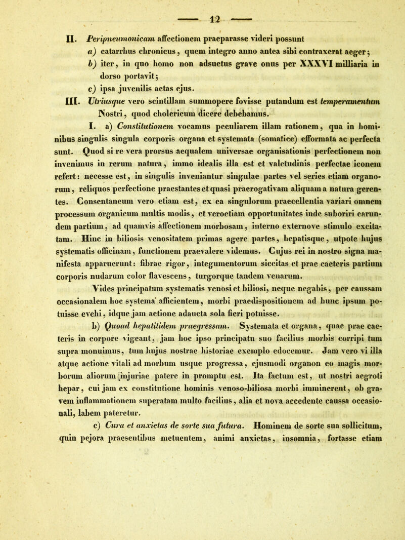 II. Peripneumonicam affectionem praeparasse videri possunt a) catarrlius chronicus, quem integro anno antea sihi contraxerat aeger 5 b) iter , in quo homo non adsuetus grave onus per XXXYI milliaria in dorso portavit 5 c) ipsa juvenilis aetas ejus. III. Utrinscjue vero scintillam summopere fovisse putandum est temperamentum Nostri, quod cholericum dicere debebamus. I. a) Constitutionem vocamus peculiarem illam rationem, qua in homi- nibus singulis singula corporis organa et systemata (somatice) efformata ac perfecta simt. Quod si re vera prorsus aequalem universae organisationis perfectionem non invenimus in rerum natura, immo idcalis illa est et valetudinis perfectae iconem refert: neeesse est, in singulis inveniantur singulae partes vel series etiam organo- rum , reliquos perfectione praestantes et quasi praerogativam aliquam a natura geren- tes. Consentaneum vero etiam est, ex ea singulorum praecellentia variari omnem processum organicum multis modis, et veroetiam opportunitates inde suboriri carim- dem partium, ad quamvis affectionem morbosam, interno externove stimulo excita- tam. Hinc in biliosis venositatem primas agere partes, hepatisque, utpote hujus systematis officinam, functionem praevalere videmus. Cujus rei in nostro signa ma- nifesta apparuerunt: librae rigor, integumentorum siccitas et prae caeteris partium corporis nudarum color flavescens, turgorque tandem venarum. Vides principatum systematis venosi et biliosi, neque negabis, per caussam occasionalem hoc systema’ afficientem, morbi praedispositionem ad hunc ipsum po- tuisse evehi, idque jam actione adaucta sola fieri potuisse. b) Quoad hepatitidem praegressam. Systemata et organa, quae prae cac- teris in corpore vigeant, jam lioc ipso principatu suo facilius morbis corripi tum supra monuimus, tum hujus nostrae historiae exemplo edocemur. Jam vero vi illa atque actione vitali ad morbum usque progressa, ejusmodi organon eo magis mor- borum aliorum [injuriae patere in promptu est. Ita factum est, ut nostri aegroti hepar, cui jam ex constitutione hominis venoso-biliosa morbi imminerent, ob gra- vem inflammationem superatam multo facilius, alia et nova accedente caussa occasio- nali, labem pateretur. c) Cura et anxietas de sorte sua futura. Hominem de sorte sua sollicitum, quin pejora praesentibus metuentem, animi anxietas, insomnia, fortasse etiam