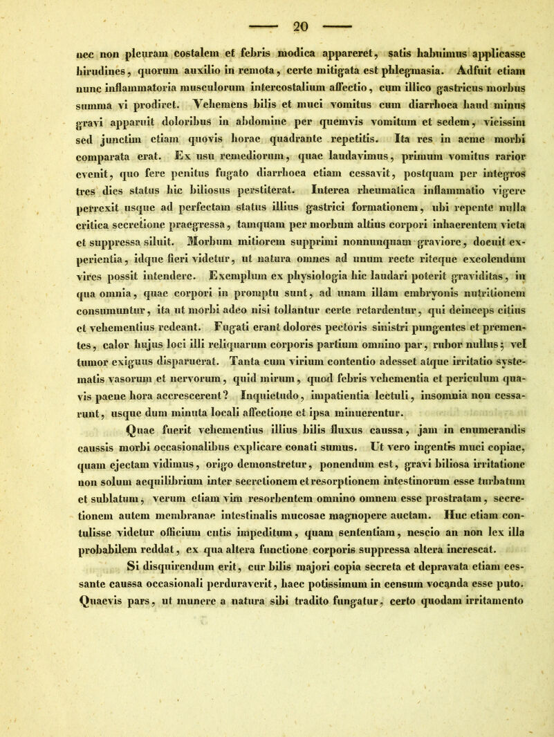 nec non pleuram costalem et febris modica appareret, satis habuimus applicasse hirudines, quorum auxilio in remota, certe mitigata est phlegmasia. Adfuit etiam nunc inflammatoria musculorum intercostalium affectio, cum illico gastricus morbus summa vi prodiret. Vehemens bilis et muci vomitus cum diarrhoea haud minus gravi apparuit doloribus in abdomine per quemvis vomitum et sedem, vieissim sed junctim etiam quovis horae quadrante repetitis. Ita res in acme morbi comparata erat. Ex usu remediorum, quae laudavimus, primum vomitus rarior evenit, quo fere penitus fugato diarrhoea etiam cessavit, postquam per integros tres dies status hie biliosus perstiterat. Interea rheumatica inflammatio vigere perrexit usque ad perfectam status illius gastrici formationem, ubi repente nulla critica secretione praegressa, tamquam per morbum altius corpori inhaerentem victa et suppressa siluit. Morbum mitiorem supprimi nonnimquain graviore, docuit ex- perientia , idque fieri videtur, ut natura omnes ad unum recte riteque excolendum vires possit intendere. Exemplum ex physiologia hic laudari poterit graviditas, in qua omnia, quae corpori in promptu sunt, ad unam illam embryonis nutritionem consumuntur, ita ut morbi adeo nisi tollantur certe retardentur, qui deinceps citius et vehementius redeant. Fugati erant dolores pectoris sinistri pungentes et premen- tes, calor hujus loci illi reliquarum corporis partium omnino par, rubor nullus5 vel tumor exiguus disparuerat. Tanta cum virium contentio adesset atque irritatio syste- matis vasorum et nervorum, quid mirum, quod febris vehementia et periculum qua- vis paene hora accrescerent? Inquietudo, impatientia lectuli, insomnia non cessa- runt, usque dum minuta locali affectione et ipsa minuerentur. Quae fuerit vehementius illius bilis fluxus caussa, jam in enumerandis caussis morbi occasionalibus explicare conati sumus. Ut vero ingentis muci copiae, quam ejectam vidimus, origo demonstretur, ponendum est, gravi biliosa irritatione non solum aequilibrium inter secretionem et resorptionem intestinorum esse turbatum et sublatum, verum etiam vim resorbentem omnino omnem esse prostratam, secre- tionem autem membranae intestinalis mucosae magnopere auctam. Huc etiam con- tulisse videtur officium cutis impeditum, quam sententiam, nescio an non lex illa probabilem reddat, ex qua altera functione corporis suppressa altera increscat. Si disquirendum erit, cur bilis majori copia secreta et depravata etiam ces- sante caussa occasionali perduraverit, haec potissimimi in censum vocanda esse puto. Quaevis pars, ut munere a natura sibi tradito fungatur, certo quodam irritamento