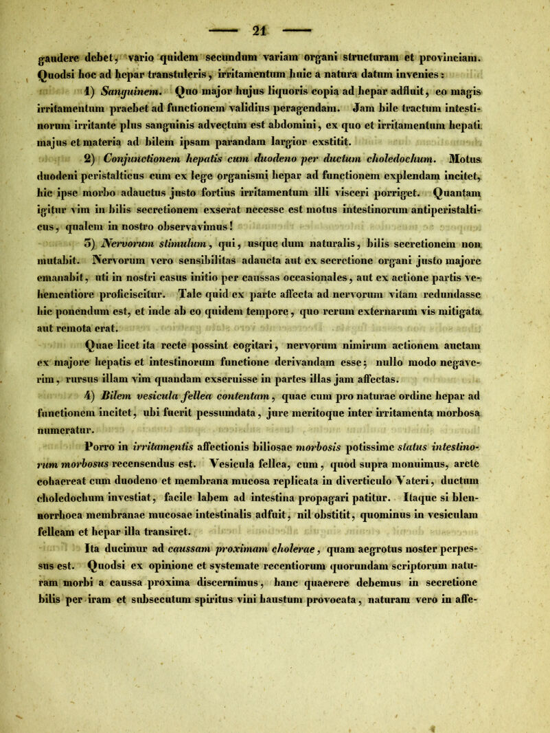 gaudere debet, varia quidem secundum variam organi structuram et provinciam. Quodsi hoc ad hepar transtuleris, irritamentum huic a natura datum invenies : 1) Sanguinem. Quo major hujus liquoris copia ad hepar adfluit, eo magis irritamentum praebet ad functionem validius peragendam. Jam hile tractum intesti- norum irritante plus sanguinis advectum est abdomini, ex quo et irritamentum hepati, majus et materia ad bilem ipsam parandam largior exstitit. 2) Conjunctionem hepatis cum duodeno per ductum choledochum. Motus duodeni peristalticus cum ex lege organismi hepar ad functionem explendam incitet, hic ipse morbo adauctus justo fortius irritamentum illi visceri porriget. Quantam igitur vim in hilis secretionem exserat nccesse est motus intestinorum antiperistalti- cus, qualem in nostro observavimus! 5) Nervorum stimulum, qui, usque dum naturalis, hilis secretionem non mutabit. Nervorum vero sensibilitas adaucta aut ex secretione organi justo majore emanabit, uti in nostri casus initio per caussas occasionales, aut ex actione partis ve- hementiore proficiscitur. Tale quid ex parte affecta ad nervorum vitam redundasse hic ponendum est, et inde ah eo quidem tempore, quo rerum externarum vis mitigata aut remota erat. Quae licet ita recte possint cogitari, nervorum nimirum actionem auctam ex majore hepatis et intestinorum functione derivandam esse 5 nullo modo negave- rim, rursus illam vim quandam exseruisse in partes illas jam affectas. 4) Bilem vesicula fellea contentam, quae cum pro naturae ordine hepar ad functionem incitet, ubi fuerit pessumdata, jure meritoque inter irritamenta morbosa numeratur. Porro in irritamentis affectionis biliosae morbosis potissime status intestino- rum morbosus recensendus est. Vesicula fellea, cum, quod supra monuimus, arcte cohaereat cum duodeno et membrana mucosa replicata in diverticulo Vateri, ductum choledochum investiat, facile labem ad intestina propagari patitur. Itaque si blen- norrhoea membranae mucosae intestinalis adfuit, nil obstitit, quominus in vesiculam felleam et hepar illa transiret. Ita ducimur a & caussam proximam cholerae, quam aegrotus noster perpes- sus est. Quodsi ex opinione et systemate recentiorum quorundam scriptorum natu- ram morbi a caussa proxima discernimus, hanc quaerere debemus in secretione bilis per iram et subsecutum spiritus vini haustum provocata, naturam vero in affe-