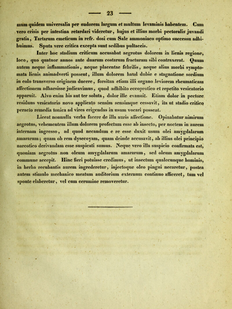 mum quidem universalia per sudorem largum et multum levaminis habentem. Cum vero crisis per intestina retardari videretur, hujus et illius morbi pectoralis juvandi gratia, Tartarum emeticum in refr. dosi cum Sale ammoniaco optimo successu adhi- buimus. Sputa vere critica excepta sunt sedibus pultaceis. Inter hoc stadium criticum accusabat aegrotus dolorem in lienis regione, loco, quo quatuor annos ante duarum costarum fracturam sibi contraxerat. Quum autem neque inflammationis, neque placentae febrilis, neque alius morbi sympto- mata lienis animadverti possent, illum dolorem haud dubie e stagnatione sordium in colo transverso originem ducere, forsitan etiam illi organo leviorem rheumaticam affectionem adhaesisse judicavimus, quod adhibito cccoprofico et repetito vesicatorio apparuit. Alvo enim bis aut ter soluta, dolor ille evanuit. Etiam dolor in pectore residuus vesicatorio novo applicato sensim sensimque cessavit, ita ut stadio criticQ peracto remedia tonica ad vires erigendas in usum vocari possent. Eiceat nonnulla verba facere de illa auris affectione. Opinabatur nimirum aegrotus, vehementem illum dolorem profectum esse ab insecto, per noctem in aurem internam ingresso, ad quod necandum e re esse duxit usum olei amygdalarum amararum $ quam ob rem dysecoyam, quam deinde accusavit, ab illius olei principio narcotico derivandam esse suspicati sumus. Neque vero illa suspicio confirmata est, quoniam aegrotus non oleum amygdalarum amararum, sed oleum amygdalarum commune accepit. Hinc fieri potuisse credimus, ut insectum qualecunqiie hominis, in herba rccubantis aurem ingrederetur, injcctoque oleo pingui necaretur, postea autem stimulo mechanico meatum auditorium externum continuo afficeret, tum vel sponte elaberetur, vel cum cerumine removeretur. r