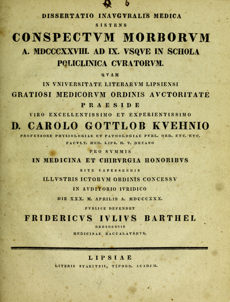 DISSERTATIO INAVGVRALIS MEDICA SISTENS CONSPECTVM MORBORYM A. MDCCCXXVIII. AD IX. VSQVE IN SCHOLA POLICLINICA CVRATORVM. ftVAM IN VNIVERS ITATE LITERARVM LIPSIENSI GRATIOSI MEDICORYM ORDINIS AVCTORITATE PRAESIDE VIRO EXCELLENTISSIMO ET E X P E RIE N T I S SIM O D. CAROLO GOTTLOB KVEHNIO PROFESSORE PHYSIOLOGIAE ET PATHOLOGIAE PTBL. ORD. E T C. ETC, FACVLT. MED. LIP S. H. T. DECANO * *-*• w • '1 ’ PRO ST1IMIS IN MEDICINA ET CHIRVRGIA HONORIRYS RITE CAPESSENDIS ILLVSTRIS ICTORVM ORDINIS CONCESSV IN AVDITORIO IVRIDICO DIE XXX. M. APRILIS A. MDCCCXXX. PVBLICE DEFENDET FRIDERICVS IVLIVS BARTHEL , . f ' •H DRESDENSIS MEDICINAE I3ACCALAVREVS. LIPSIAE