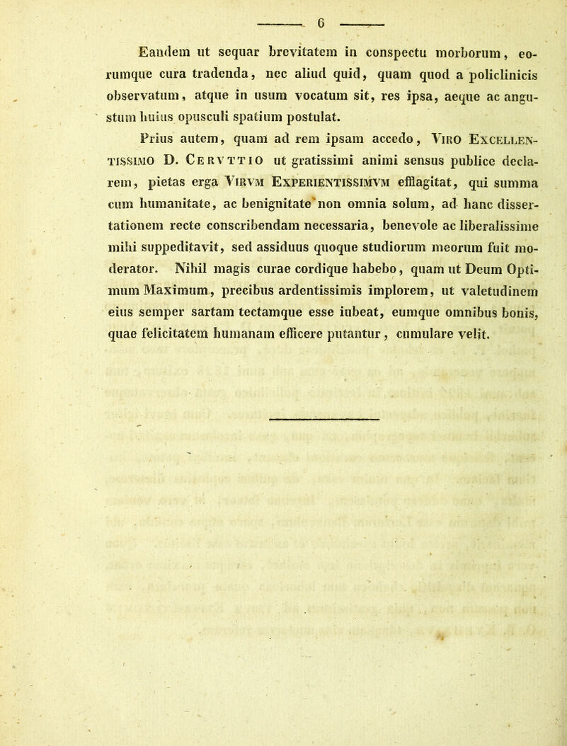 Eandem ut sequar brevitatem in conspectu morborum, eo- rum que cura tradenda, nec aliud quid, quam quod a policlinicis observatum , atque in usum vocatum sit, res ipsa, aeque ac angu- ' stum huius opusculi spatium postulat. Prius autem, quam ad rem ipsam accedo, Viro Excellen- tissimo D. Cervttio ut gratissimi animi sensus publice decla- rem, pietas erga Virvm Experientissimvm efflagitat, qui summa cum humanitate, ac benignitatenon omnia solum, ad hanc disser- tationem recte conscribendam necessaria, benevole ac liberalissime mihi suppeditavit, sed assiduus quoque studiorum meorum fuit mo- derator. Nihil magis curae cordique habebo, quam ut Deum Opti- mum Maximum, precibus ardentissimis implorem, ut valetudinem eius semper sartam tectamque esse iubeat, eumque omnibus bonis, quae felicitatem humanam efficere putantur, cumulare velit. i