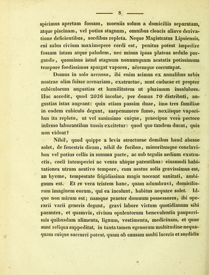 spicimus apertam fossam, moeniis solum a domiciliis separatam, atque piscinam, yel potius stagnum, omnibus cloacis aliave deriva- tione delicientibus, sordibus repleta. Neque Magistratus Lipsiensis, cui salus civium maximopere cordi est, penitus potest impedire fossam istam atque paludem, nec minus ipsas plateas sedulo pur- gando , quominus istud stagnum nonnunquam aestatis potissimum tempore foedissimos spargat vapores, aeremque comUnpat. Domus in solo arenoso, ibi enim scimus ex annalibus urbis nostrae olim fuisse arenariam, exstructae, sunt caducae et propter cubiculorum angustias et humilitatem ut plurimum insalubres. Huc accedit, quod 2036 incolae, per domus 70 distributi, an- gustias istas augeant: quin etiam passim duae, imo tres familiae in eodem cubiculo degunt, saepenumero fumo, noxiisque vapori- hus ita repleto, ut vel sanissimo cuique, praecipue vero pectore infirmo laborantibus tussis excitetur: quod quo tandem ducat, quis non videat? Nihil, quod quippe a levis structurae domibus haud abesse solet, de fenestris dicam, nihil de foribus, minoribusque conclavi- bus vel potius cellis in summa parte, ac sub tegulis aedium exstru- ctis , coeli intemperiei ac vento ubique patentibus: eiusmodi habi- tationes utrum aestivo tempore, cum aestus solis gravissimus est, an hyeme, tempestate frigidissima magis noceant sanitati, ambi- guum est. Et re vera tristem hanc, quam adumbravi, domicilio- rum imaginem eorum, qui ea incolunt, habitus aequare solet. Id- que non mirum est; namque praeter domuum possessores, ibi ope- rarii varii generis degunt, gravi labore victum quotidianum sibi parantes, et quamvis, civium opulentorum benevolentia pauperri- mis quibusdam alimenta, lignum, vestimenta, medicinam, et quae sunt reliqua suppeditat, in tanta tamen egenorum multitudine nequa- quam cuique succurri potest, quam ob causam multi laceris et sordidis