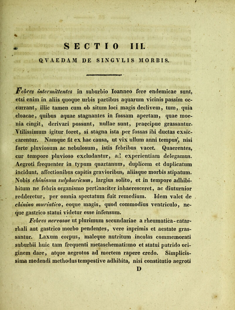 % • • f * SECTIO III. QVAEDAM DE SINGVLIS MORBIS. Febres intermittentes in suburbio Ioanneo fere endemicae sunt, . : I ' • etsi enim in aliis quoque urbis partibus aquarum vicinis passim oc- currant, illic tamen cum ob situm loci magis declivem, tum, quia cloacae, quibus aquae stagnantes in fossam apertam, quae moe- nia cingit, derivari possunt, nullae sunt, praecipue grassantur. Vtilissimum igitur foret, si stagna ista per fossas ibi ductas exsic- carentur. Namque fit ex hac causa, ut vix ullum anni tempus’, nisi forte pluviosum ac nebulosum, istis febribus vacet. Quaerentes, cur tempore pluvioso excludantur, ad experientiam delegamus. Aegroti frequenter in typum quartanum, duplicem et duplicatum incidunt, affectionibus capitis gravioribus, aliisque morbis stipatum. Nobis chinimim sulphuricum, largius solito, et in tempore adhibi- bitum ne febris organismo pertinaciter inhaeresceret, ac diuturnior redderetur, per omnia spectatum fuit remedium. Idem valet de chinino muriatico, eoque magis, quod commodius ventriculo, ne- que gastrico statui videtur esse infensum. Febres nervosae ut plurimum secundariae a rheumatica-catar- rliali aut gastrico morbo pendentes, vere inprimis et aestate gras- santur. Laxum corpus, maleque nutritum incolas commemorati suburbii huic tam frequenti metaschematismo et statui putrido ori- ginem dare, atque aegrotos ad mortem rapere credo. Simplicis- sima medendi methodus tempestive adhibita, nisi constitutio aegroti