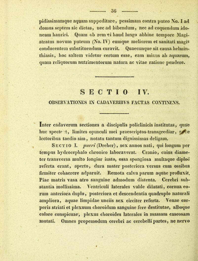 / * pidissimamque aquam suppeditare, pessimam contra puteo No. I ad domus septem sic dictas, nec ad bibendum, nec ad coquendum ido- neam hauriri. Quam ob rem ci haud longo abhinc tempore Magi- stratus novum puteum (No. IV) eumque meliorem et sanitati magis conducentem substituendum curavit. Quaecunque sit causa helmin- thiasis, hoc saltem videtur certum esse, eam minus ab aquarum, quam reliquorum nutrimentorum natura ac vitae ratione pendere. SECTIO IV. OBSERVATIONES IN CADAVERIBVS FACTAS CONTINENS. Snter cadaverum sectiones a discipulis policlinicis institutas, quae huc specte t, limites opusculi mei praescriptos*transgrediar, r^re lectoribus taedio sim, notatu tantum dignissimas deligam. Sectio I. pueri (Dreher), sex annos nati, qui longum per tempus hydrocephalo chronico laboraverat. Cranio, cuius diame- ter transversa multo longior iusto, ossa spongiosa multaque diploe referta erant, aperto, dura mater posteriora versus cum ossibus firmiter cohaerere adparuit. Remota calva parum aquae profluxit. Piae matris vasa atro sanguine admodum distenta. Cerebri sub- stantia mollissima. Ventriculi laterales valde dilatati, cornua eo- rum anteriora duplo, posteriora et descendentia quadruplo naturali ampliora, aquae limpidae unciis sex circiter referta. Venae cor- poris striati et plexuum choroidum sanguine fere destitutae, alboque colore conspicuae, plexus choroides laterales in massam easeosam mutati. Omnes propemodum cerebri ac cerebelli partes, ne nervo *