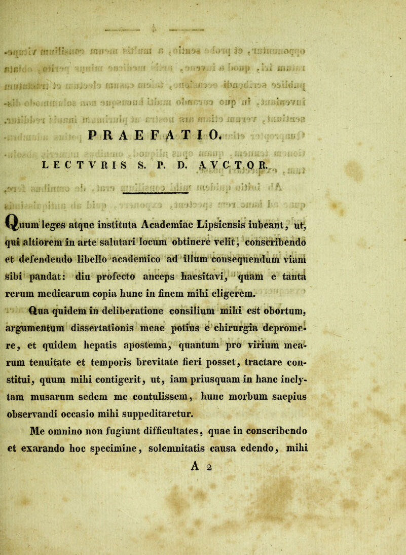 •J $ * i U ii * f PRAEFATIO, LECTVRIS S. P. D' AYCTOR, Quum leges atque instituta Academiae Lipsiensis iubeant , ut, • i » * T a - qui altiorem in arte salutari locum obtinere velit, conscribendo * • - «■ ■% * • a >» et defendendo libello academico ad illum consequendum viam sibi pandat: diu profecto anceps haesitavi, quam e tanta rerum medicarum copia hunc in finem mihi eligerem. dua quidem in deliberatione consilium mihi est obortum, argumentum dissertationis meae potius e chirurgia deprome- • i « re, et quidem hepatis apostema, quantum pro virium mea- rum tenuitate et temporis brevitate fieri posset, tractare con- stitui, quum mihi contigerit, ut, iam priusquam in hanc incly- tam musarum sedem me contulissem, hunc morbum saepius observandi occasio mihi suppeditaretur. Me omnino non fugiunt difficultates, quae in conscribendo et exarando hoc specimine, solemnitatis causa edendo, mihi