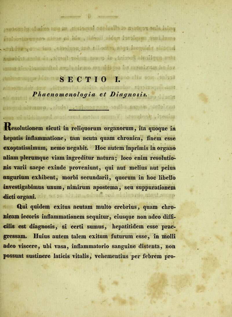 Phaenomenologia et Diagnosis. Resolutionem sicuti in reliquorum organorum , ita quoque in t _ hepatis inflammatione, tam acuta quam chronica, finem esse exoptatissimum, nemo negabit. Hoc autem inprimis in organo aliam plerumque viam ingreditur natura; loco enim resolutio- nis varii saepe exinde proveniunt, qui aut melius aut peius augurium exhibent, morbi secundarii, quorum in hoc libello investigabimus unum, nimirum apostema, seu suppurationem -dicti organi. * * . «• ... - i Qui quidem exitus acutam multo crebrius, quam chro- nicam iecoris inflammationem sequitur, eiusque non adeo diffi- cilis est diagnosis, si certi sumus, hepatitidem esse prae- gressam. Huius autem talem exitum futurum esse, in molli adeo viscere, ubi vasa, inflammatorio sanguine distenta, non possunt sustinere laticis vitalis, vehementius per febrem pro-