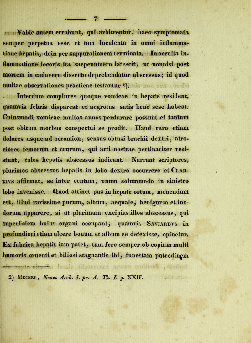 Valde autem errabunt, qui arbitrentur, liaec symptomata semper perpetua esse et tam luculenta in omni inflamma- tione liepatis, dein per suppurationem terminata. In occulta in- flammatione iecoris ita saepenumero latescit * ut nonnisi post mortem in cadavere dissecto deprehendatur abscessus; id quod multae observationes practicae testantur 2). Interdum complures quoque vomicae in hepate resident, quamvis febris dispareat et aegrotus satis bene sese habeat. Cuiusmodi vomicae multos annos perdurare possunt et tantum post obitum morbus conspectui se prodit. Haud raro etiam dolores usque ad acromion, sensus obtusi brachii dextri, atro- ciores femorum ct crurum, qui arti nostrae pertinaciter resi- stunt, tales hepatis abscessus indicant. Narrant scriptores, plurimos abscessus hepatis in lobo dextro occurrere et Clar- kivs affirmat, se inter centum, unum solummodo in sinistro lobo invenisse, duod attinet pus in hepate ortum, monendum est, illud rarissime purum, album, aequale, benigpiim et ino- dorum apparere, si ut plurimum excipias illos abscessus, qui Superficiem huius organi occupant, quamvis Saviardvs in profundiori etiam ulcere bonum et album se detexisse, opinetur. Ex fabrica hepatis iam patet, tum fere semper ob copiam multi humoris cruenti et biliosi stagnantis ibi, funestam putredinem