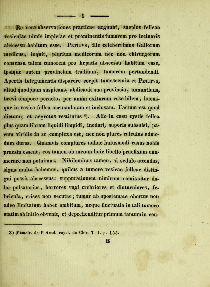 / Re vera observationes practicae arguunt, saepius felleae vesiculae nimis impletae et prominentis tumorem pro iecinoris abscessu habitum esse. Petitvs , ille celeberrimus Gallorum medicus, inquit, plurium medicorum nec non chirurgorum consensu talem tumorem pro hepatis abscessu habitum esse, ipsique autem provinciam traditam, tumorem pertundendi. Apertis integumentis disparere coepit tumescentia et Petitvs, aliud quodpiam suspicans, abdicavit sua provincia, annuntians, brevi tempore peracto, per anum exituram esse bilem, hucus- que in vesica fellea accumulatam et inclusam. Factum est quod dictum; et aegrotus restitutus s). Alio in casu cystis fellea plus quam libram liquidi limpidi, inodori, saporis subsalsi, pa- rum viridis in se complexa est, nec non plures calculos admo- dum duros. Quamvis complures adhuc huiusmodi casus nobis praesto essent, eos tamen ob metam huic libello praefixam enu- merare non potuimus. Nihilominus tamen, si sedulo attendas, signa multa habemus, quibus a tumore vesicae felleae distin- gui possit abscessus: suppurationem nimirum comitantur do- lor pulsatorius, horrores vagi crebriores et diuturniores, fe- bricula, crises non secutae; tumor ab apostemate obortus non adeo limitatum habet ambitum, neque fluctuatio in tali tumore statim ab initio obvenit, et deprehenditur primum tantum in cen- 3) Memoir. de T Acad. royal. de Chir. T. I. p. 155. • - ' '• < B