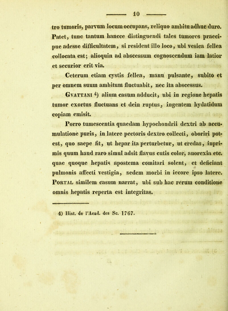 tro tumoris, parvum locum occupans, reliquo ambitu adhuc duro. Patet, tunc tantum hancce distinguendi tales tumores praeci- pue adesse difficultatem, si resident illo loco , ubi vesica fellea collocata est; alioquin ad abscessum cognoscendum iam latior et securior erit via. Ceterum etiam cystis fellea, manu pulsante, subito et per omnem suum ambitum fluctuabit, nec ita abscessus. Gvattani 4) alium casum adducit, ubi in regione hepatis tumor exortus fluctuans et dein ruptus, ingentem hydatidum copiam emisit. Porro tumescentia quaedam hypochondrii dextri ab accu- mulatione puris, in latere pectoris dextro collecti, oboriri pot- est, quo saepe fit, ut hepar ita perturbetur, ut credas, inpri- mis quum haud raro simul adsit flavus cutis color, anorexia etc. quae quoque hepatis apostema comitari solent, et deficiant pulmonis affecti vestigia, sedem morbi in iecore ipso latere. Portal similem casum narrat, ubi sub hac rerum conditione omnis hepatis reperta est integritas. 4) Hist. de TAcad. des Sc. 1767.