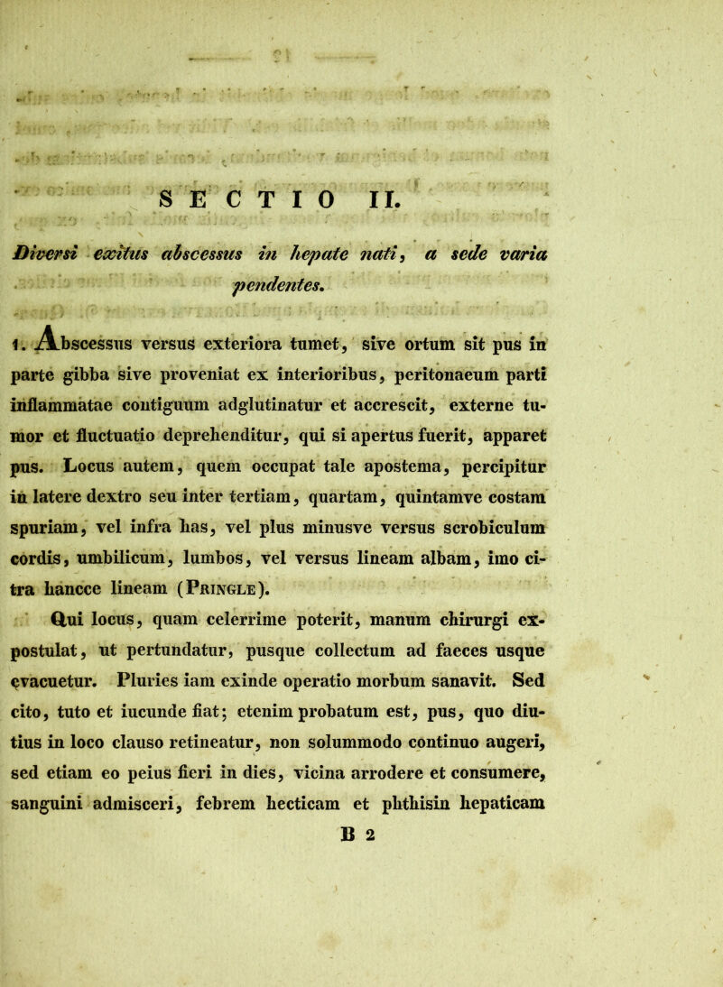 Diversi exitus abscessus in hepate nati, a sede varia pendentes. 1. Abscessus versus exteriora tumet, sive ortum sit pus in parte gibba sive proveniat ex interioribus, peritonaeum parti inflammatae contiguum adgiutinatur et accrescit, externe tu- mor et fluctuatio deprehenditur, qui si apertus fuerit, apparet pus. Locus autem, quem occupat tale apostema, percipitur in latere dextro seu inter tertiam, quartam, quintamve costam spuriam, vel infra has, vel plus minusve versus scrobiculum cordis, umbilicum, lumbos, vel versus lineam albam, imo ci- • * tra hancce lineam (Pringle). Clui locus, quam celerrime poterit, manum chirurgi ex- postulat, ut pertundatur, pus que collectum ad faeces usque ^vacuetur. Pluries iam exinde operatio morbum sanavit. Sed cito, tuto et iucundefiat; etenim probatum est, pus, quo diu- tius in loco clauso retineatur, non solummodo continuo augeri, sed etiam eo peius fieri in dies, vicina arrodere et consumere, sanguini admisceri, febrem hecticam et phthisin hepaticam B 2