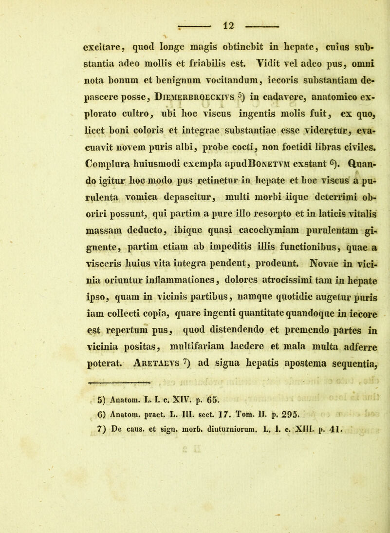 excitare, quod longe magis obtinebit in hepate, cuius sub- stantia adeo mollis et friabilis est. Yidit vel adeo pus, omni nota bonum et benignum vocitandum, iecoris substantiam de- pascere posse, Diemerbroeckivs 5) in cadavere, anatomico ex- plorato cultro, ubi hoc viscus ingentis molis fuit, ex quo, licet boni coloris et integrae substantiae esse videretur, eva- cuavit novem puris albi, probe cocti, non foetidi libras civiles. Complura huiusmodi exempla apudBoNETVM exstant 6). Quan- do igitur hoc modo pus retinetur in hepate et hoc viscus a pu- rulenta vomica depascitur, multi morbi iique deterrimi ob- oriri possunt, qui partim a pure illo resorpto et in laticis vitalis massam deducto, ibique quasi cacochymiam purulentam gi- gnente, partim etiam ab impeditis illis functionibus, quae a visceris huius vita integra pendent, prodeunt. Novae in vici- nia oriuntur inflammationes, dolores atrocissimi tam in hepate ipso, quam in vicinis partibus, namque quotidie augetur puris iam collecti copia, quare ingenti quantitate quandoque in iecore est repertum pus, quod distendendo et premendo partes in vicinia positas, multifariam laedere et mala multa adferre poterat. Aretaevs 7) ad signa hepatis apostema sequentia, ■y* ■ —.—i, 5) Anatoni. L. I. c. XIV\ p. 65. 6) Anatom. pract. L. III. sect. 17. Tom. II. p. 295. 7) De caus. et sign. morb. diuturniorum. L. I. c. XIII. p. 41* ♦