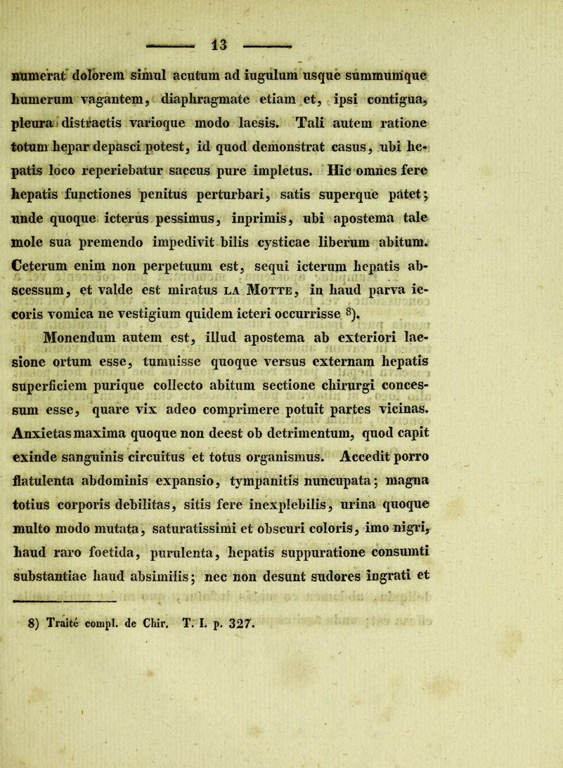 numerat dolorem simul acutum ad iugulum usque summumque humerum vagantem , diaphragmate etiam et, ipsi contigua, pleura distractis varioque modo laesis. Tali autem ratione totum hepar depasci potest5 id quod demonstrat casus, ubi he- patis loco reperiebatur saccus pure impletus. Hic omnes fere hepatis functiones penitus perturbari, satis superque patet; unde quoque icterus pessimus, inprimis, ubi apostema tale mole sua premendo impedivit bilis cj^sticae liberum abitum. Ceterum enim non perpetuum est, sequi icterum hepatis ab- scessum, et valde est miratus la Motte, in haud parva ie- coris vomica ne vestigium quidem icteri occurrisse 8). Monendum autem est, illud apostema ab exteriori lae- sione ortum esse, tumuisse quoque versus externam hepatis superficiem purique collecto abitum sectione chirurgi conces- sum esse, quare vix adeo comprimere potuit partes vicinas. Anxietas maxima quoque non deest ob detrimentum, quod capit exinde sanguinis circuitus et totus organismus. Accedit porro flatulenta abdominis expansio, tympanitis nuncupata; magna totius corporis debilitas, sitis fere inexplebilis, urina quoque multo modo mutata, saturatissimi et obscuri coloris, imo nigri, haud raro foetida, purulenta, hepatis suppuratione consumti substantiae haud absimilis; nec non desunt sudores ingrati et 8) Traite compl. de Chir. T. I. p. 327.