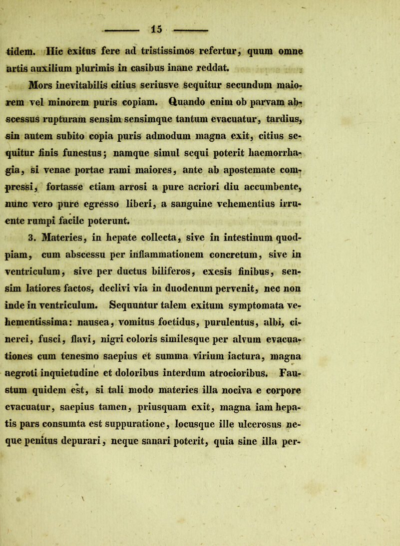 tidem. Hic exitus fere ad tristissimos refertur, quum omne artis auxilium plurimis in casibus inane reddat. Mors inevitabilis citius seriusve sequitur secundum maio- rem vel minorem puris copiam. Quando enim ob parvam ab-: scessus rupturam sensim sensimque tantum evacuatur, tardius, sin autem subito copia puris admodum magna exit, citius se- quitur linis funestus; namque simul sequi poterit haemorrha- gia, si venae portae rami maiores, ante ab apostemate coni* pressi, fortasse etiam arrosi a pure acriori diu accumbente, nunc vero pure egresso liberi, a sanguine vehementius irru- ente rumpi facile poterunt. 3. Materies, in hepate collecta, sive in intestinum quod- piam, cum abscessu per inflammationem concretum, sive in ventriculum, sive per ductus biliferos, exesis finibus, sen- sim latiores factos, declivi via in duodenum pervenit, nec non inde in ventriculum. Sequuntur talem exitum symptomata ve- hementissima: nausea, vomitus foetidus, purulentus, albi, ci- nerei, fusci, flavi, nigri coloris similesque per alvum evacua- tiones cum tenesmo saepius et summa virium iactura, magna i aegroti inquietudine et doloribus interdum atrocioribus. Fau- stum quidem est, si tali modo materies illa nociva e corpore V evacuatur, saepius tamen, priusquam exit, magna iam hepa- tis pars consumta est suppuratione, locusque ille ulcerosus ne- que penitus depurari, neque sanari poterit, quia sine ilia per- \