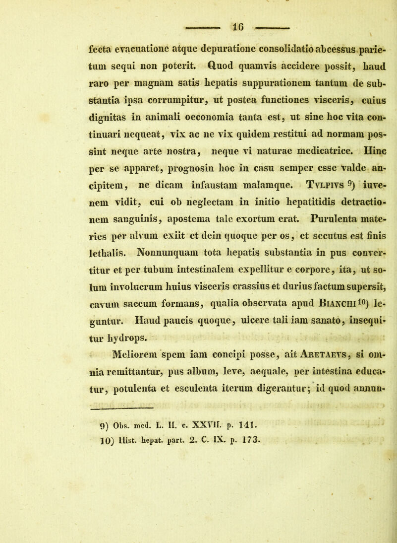 fecta evacuatione atque depuratione consolidatio abcessus parie- tum sequi non poterit. Quod quamvis accidere possit, liaud raro per magnam satis hepatis suppurationem tantum de sub- stantia ipsa corrumpitur, ut postea functiones visceris, cuius dignitas in animali oeconomia tanta est, ut sine hoc vita con- tinuari nequeat, vix ac ne vix quidem restitui ad normam pos- sint neque arte nostra, neque vi naturae medicatrice. Hinc per se apparet, prognosin hoc in casu semper esse valde an- cipitem, ne dicam infaustam malamque. Tvlpivs 9) iuve- nem vidit, cui ob neglectam in initio hepatitidis detractio- nem sanguinis, apostema tale exortum erat. Purulenta mate- ries per alvum exiit et dein quoque per os, et secutus est finis lethalis. Nonnunquam tota hepatis substantia in pus conver- titur et per tubum intestinalem expellitur e corpore, ita, ut so- lum involucrum huius visceris crassius et durius factum supersit, cavum saccum formans, qualia observata apud Bianchi10) le- guntur. Haud paucis quoque, ulcere tali iam sanato, insequi- tur hydrops. Meliorem spem iam concipi posse, ait Aretaevs, si om- nia remittantur, pus album, leve, aequale, per intestina educa- tur, potulenta et esculenta iterum digerantur; id quod annun- 9) Obs. med. L. II. c. XXVII. p. 141. 10) Hist. bepat. part. 2. C. IX. p. 173.