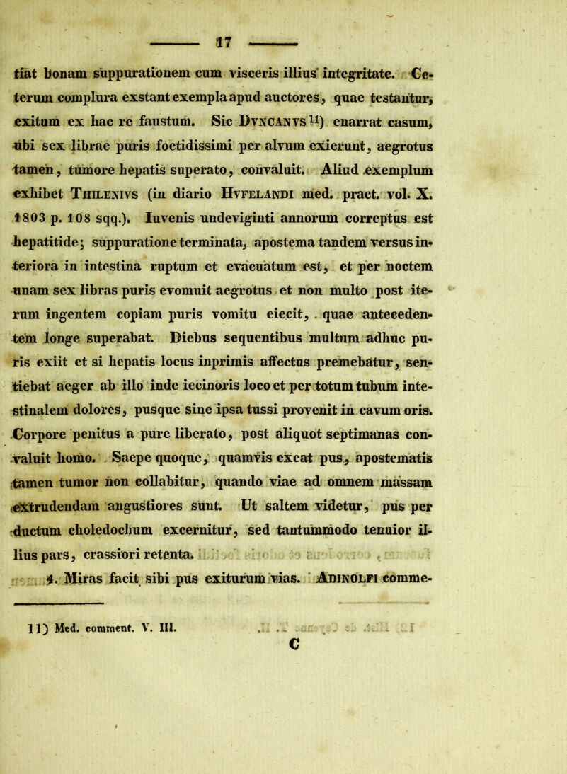 tiat bonam suppurationem cum visceris illius integritate. Ce- terum complura exstant exempla apud auctores , quae testantur, exitum ex hac re faustum. Sic Dvncanvs11) enarrat casum, ubi sex librae puris foetidissimi per alvum exierunt, aegrotus tamen, tumore hepatis superato, convaluit. Aliud exemplum exhibet Thilenivs (in diario IIvfelandi med. pract. vol. X. 1803 p. 108 sqq.). Iuvenis undeviginti annorum correptus est hepatitide; suppuratione terminata, apostema tandem versus in* teriora in intestina ruptum et evacuatum est, et per noctem unam sex libras puris evomuit aegrotus et non multo post ite- rum ingentem copiam puris vomitu eiecit, quae anteceden- tem longe superabat. Diebus sequentibus multum adhuc pu- ris exiit et si hepatis locus inprimis affectus premebatur , sen- tiebat aeger ab illo inde iecinoris loco et per totum tubum inte- stinalem dolores, pusque sine ipsa tussi provenit in cavum oris. Corpore penitus a pure liberato, post aliquot septimanas con- valuit homo. Saepe quoque, quamvis exeat pus, apostematis tamen tumor non collabitur, quando viae ad omnem massam extrudendam angustiores sunt. Ut saltem videtur, pus per ductum choledochum excernitur, sed tantummodo tenuior il- lius pars, crassiori retenta. 4. Miras facit sibi pus exiturum vias. Adikolfi comme- c 11) Med. comment. V. III.