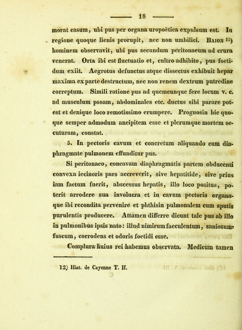 morat casum , ubi pus per organa uropoetica expulsum est. Iu regione quoque lienis prorupit, nec non umbilici. Baion 12) hominem observavit, ubi pus secundum peritonaeum ad crura venerat. Orta ibi est fluctuatio et, cultro adhibito, pus foeti- dum exiit. Aegrotus defunctus atque dissectus exhibuit hepar maxima ex parte destructum, nec non renem dextrum putredine correptum. Simili ratione pus ad quemcunque fere locum v. c. ad musculum psoam, abdominales etc. ductus sibi parare pot- est et denique loco remotissimo erumpere. Prognosin hic quo- que semper admodum ancipitem esse et plerumque mortem se- cuturam, constat. 5. In pectoris cavum et concretum aliquando cum dia- phragmate pulmonem effunditur pus. Si peritonaeo, concavam diaphragmatis partem obducenti convexa iecinoris pars accreverit, sive hepatitide, sive prius iam factum fuerit, abscessus hepatis, illo loco positus, po- terit arrodere sua involucra et in cavum pectoris organa- que ibi recondita pervenire et phthisin pulmonalem cum sputis purulentis producere. Attamen differre dicunt tale pus ab illo in pulmonibus ipsis nato: illud nimirum faeculentum, saniosum* fuscum, corrodens et odoris foetidi esse. Complura huius rei habemus observata. Medicum tamen 12) Hist* de Cayenne T. II,