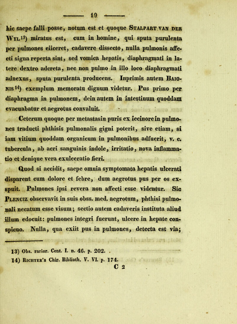 hic saepe falli posse, notum est et quoque Stalpart van dee Wyl13) miratus est, cum in homine, qui sputa purulenta per pulmones eiiceret, cadavere dissecto, nulla pulmonis affe- cti signa reperta sint, sed vomica hepatis, diaphragmati in la- tere dextro adcreta, nec non pulmo in illo loco diaphragmati adnexus, sputa purulenta producens. Inprimis autem Baio- nis14) exemplum memoratu dignum videtur. Pus primo per diaphragma in pulmonem, dein autem in intestinum quoddam evacuabatur et aegrotus convaluit. Ceterum quoque per metastasin puris ex iecinorein pulmo- nes traducti phthisis pulmonalis gigni poterit, sive etiam, si iam vitium quoddam organicum in pulmonibus adfuerit, v. c. tubercula, ab acri sanguinis indole, irritatio, nova inflamma- tio et denique vera exulceratio fieri. Quod si accidit, saepe omnia symptomata hepatis ulcerati disparent cum dolore et febre, dum aegrotus pus per os ex- spuit. Pulmones ipsi revera non affecti esse videntur. Sic Plenciz observavit in suis obss. med. aegrotum, phthisi pulmo- nali necatum esse visum; sectio autem cadaveris instituta aliud illum edocuit: pulmones integri fuerunt, ulcere in hepate con- spicuo. Nulla, qua exiit pus in pulmones, detecta est via; 13) Obs. rarior. Cent. I. n. 46» p. 202. . 14) Richter’» Chir. Biblioth. V. VI. p. 174. C 2