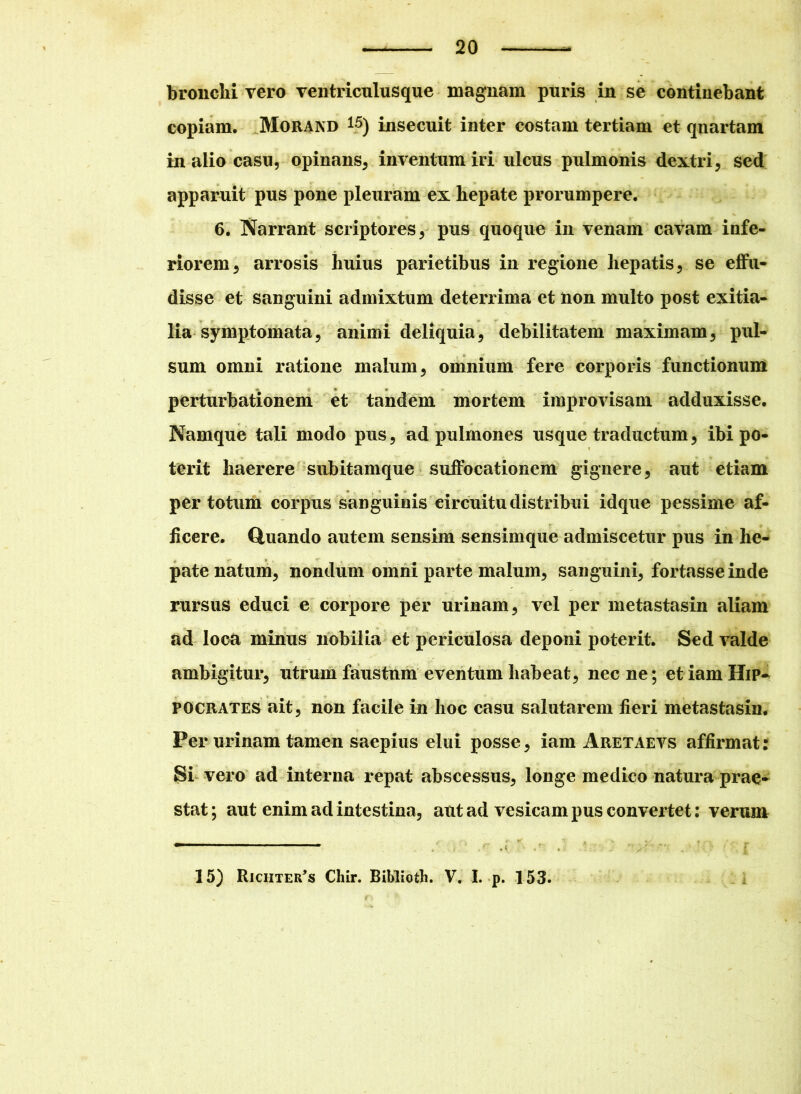 bronchi vero ventriculus que magnam puris in se continebant copiam. Morand 15) insecuit inter costam tertiam et quartam in alio casu, opinans, inventum iri ulcus pulmonis dextri, sed apparuit pus pone pleuram ex hepate prorumpere. 6. Narrant scriptores, pus quoque in venam cavam infe- riorem, arrosis huius parietibus in regione hepatis, se effu- disse et sanguini admixtum deterrima et non multo post exitia- lia symptomata, animi deliquia, debilitatem maximam, pul- sum omni ratione malum, omnium fere corporis functionum perturbationem et tandem mortem improvisam adduxisse. Namque tali modo pus, ad pulmones usque traductum, ibi po- terit haerere subitamque suffocationem gignere, aut etiam per totum corpus sanguinis circuitu distribui idque pessime af- ficere. Quando autem sensim sensimque admiscetur pus in he- pate natum, nondum omni parte malum, sanguini, fortasse inde rursus educi e corpore per urinam, vel per metastasin aliam ad loca minus nobilia et periculosa deponi poterit. Sed valde ambigitur, utrum faustum eventum habeat, nec ne; et iam Hip- pocrates ait, non facile in hoc casu salutarem fieri metastasin. Per urinam tamen saepius elui posse, iam Aretaevs affirmat: Si vero ad interna repat abscessus, longe medico natura prae- stat; aut enim ad intestina, aut ad vesicam pus convertet: verum —— — - 15) Richter*s Chir. Biblioth. V. I. p. 153.