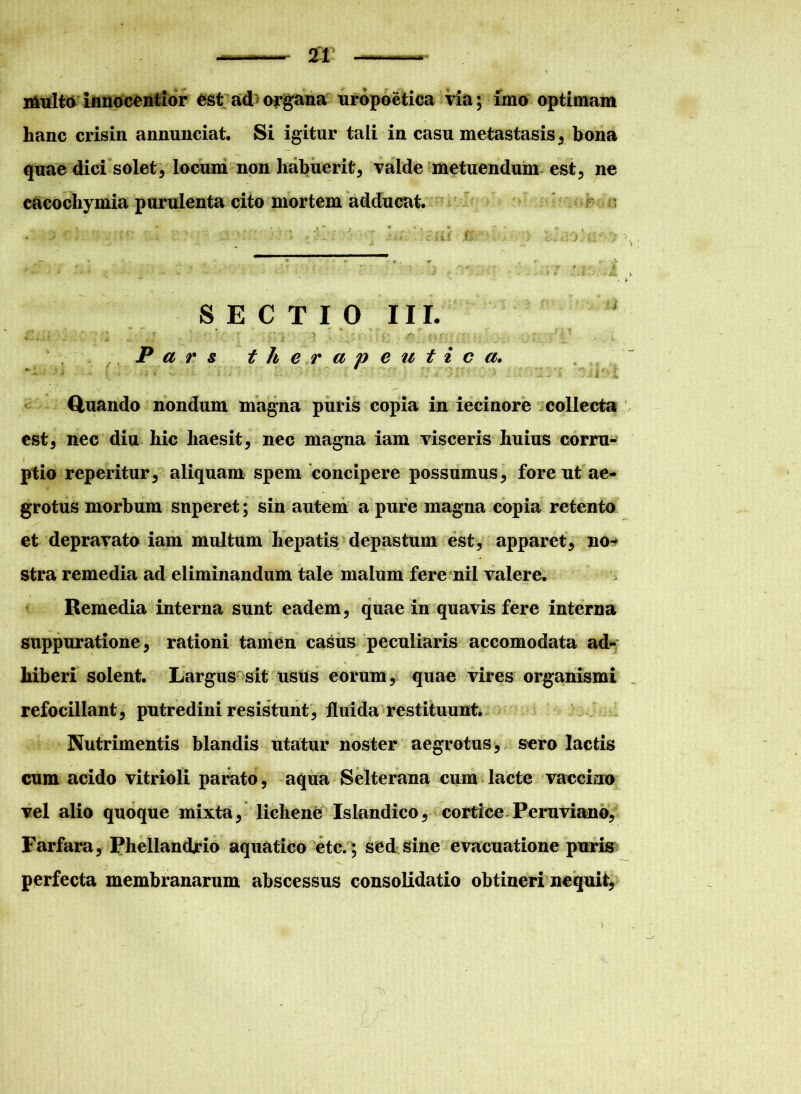 i&iilto inHocentior est ad organa uropoetica via; imo optimam hanc crisin annunciat. Si igitur tali in casu metastasis, bona quae dici solet, locum non habuerit, valde metuendum est, ne cacochymia purulenta cito mortem adducat. SECTIO III. F * ’ r • ’ • ; • ■;* • •> ' . ; tr? * • Pars therapeutica. '* ' * ‘‘ ' i i <*.. J . 8. J ■'* -* J'S - • — •-* *• . •->*.* K JU Quando nondum magna puris copia in iecinore collecta est, nec diu hic haesit, nec magna iam visceris huius corru- ptio reperitur, aliquam spem concipere possumus, fore ut ae- grotus morbum superet; sin autem a pure magna copia retento et depravato iam multum hepatis depastum est, apparet, no- stra remedia ad eliminandum tale malum fere nil valere. Remedia interna sunt eadem, quae in quavis fere interna suppuratione, rationi tamen casus peculiaris accomodata ad- hiberi solent. Largus sit usus eorum, quae vires organismi refocillant, putredini resistunt, fluida restituunt. Nutrimentis blandis utatur noster aegrotus, sero lactis cum acido vitrioli parato, aqua Selterana cum lacte vaccino vel alio quoque mixta, lichene Islandico, cortice Peruviano, Farfara, Phellandrio aquatico etc.; sed sine evacuatione puris perfecta membranarum abscessus consolidatio obtineri nequit.